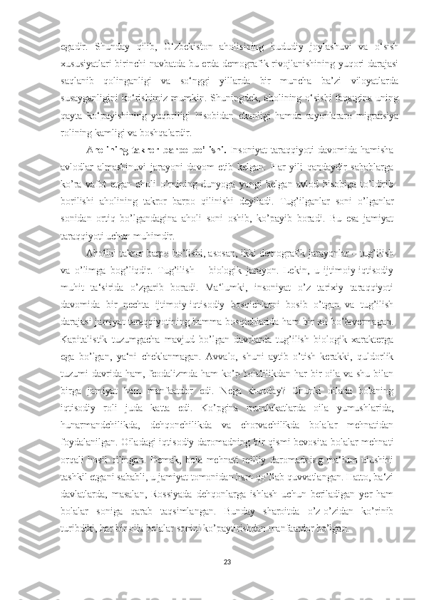 egadir.   Shunday   qilib,   O‘zbekiston   aholisining   hududiy   joylashuvi   va   o‘sish
xususiyatlari birinchi navbatda bu erda demografik rivojlanishining yuqori darajasi
saqlanib   qolinganligi   va   so‘nggi   yillarda   bir   muncha   ba’zi   viloyatlarda
susayganligini  ko‘rishimiz mumkin. Shuningdek, aholining o‘sishi  faqatgina uning
qayta   ko‘payishining   yuqoriligi   hisobidan   ekanligi   hamda   rayonlararo   migratsiya
rolining kamligi va boshqalardir.
Aholining   takror   barpo   bo’lishi.   Insoniyat   taraqqiyoti   davomida   hamisha
avlodlar   almashinuvi   jarayoni   davom   etib   kelgan.   Har   yili   qandaydir   sabablarga
ko’ra   vafot   etgan   aholi   o’rnining   dunyoga   yangi   kelgan   avlod   hisobiga   to’ldirib
borilishi   aholining   takror   barpo   qilinishi   deyiladi.   Tug’ilganlar   soni   o’lganlar
sonidan   ortiq   bo’lgandagina   aholi   soni   oshib,   ko’payib   boradi.   Bu   esa   jamiyat
taraqqiyoti uchun muhimdir.
Aholini takror barpo bo’lishi, asosan, ikki demografik jarayonlar – tug’ilish
va   o’limga   bog’liqdir.   Tug’ilish   –   biologik   jarayon.   Lekin,   u   ijtimoiy-iqtisodiy
muhit   ta‘sirida   o’zgarib   boradi.   Ma‘lumki,   insoniyat   o’z   tarixiy   taraqqiyoti
davomida   bir   nechta   ijtimoiy-iqtisodiy   bosqichlarni   bosib   o’tgan   va   tug’ilish
darajasi jamiyat taraqqiyotining hamma bosqichlarida ham bir xil bo’lavermagan.
Kapitalistik   tuzumgacha   mavjud   bo’lgan   davrlarda   tug’ilish   biologik   xarakterga
ega   bo’lgan,   ya‘ni   cheklanmagan.   Avvalo,   shuni   aytib   o’tish   kerakki,   quldorlik
tuzumi davrida ham, feodalizmda ham ko’p bolalilikdan har  bir  oila va shu bilan
birga   jamiyat   ham   manfaatdor   edi.   Nega   shunday?   Chunki   oilada   bolaning
iqtisodiy   roli   juda   katta   edi.   Ko’pgina   mamlakatlarda   oila   yumushlarida,
hunarmandchilikda,   dehqonchilikda   va   chorvachilikda   bolalar   mehnatidan
foydalanilgan. Oiladagi  iqtisodiy daromadning bir  qismi bevosita  bolalar  mehnati
orqali   hosil   qilingan.   Demak,   bola   mehnati   milliy   daromadning   ma‘lum   ulushini
tashkil etgani sababli, u jamiyat tomonidan ham qo’llab-quvvatlangan. Hatto, ba‘zi
davlatlarda,   masalan,   Rossiyada   dehqonlarga   ishlash   uchun   beriladigan   yer   ham
bolalar   soniga   qarab   taqsimlangan.   Bunday   sharoitda   o’z-o’zidan   ko’rinib
turibdiki, har bir oila bolalar sonini ko’paytirishdan manfaatdor bo’lgan.
23 