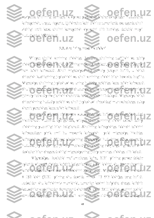 vaziyatda   aholining   demografik   siyosat   yuritishda   shaharlashayotgan   hududlarda
ko’paytirish, Urgut, Payariq, Qo’shrabot kabi qishloq tumanlarda esa agarda aholi
zichligi   ortib   ketsa   aholini   kamaytirish   siyosatini   olib   borishga   datlabki   moyil
hududlardan hisoblanadi.
2.3. Aholining mexanik o’sishi
Viloyat   aholisi   sonining   o‘sishiga   faqatgina   aholining   tug‘ilishi   va   tabiiy
o‘sishi  ta’sir etmasdan balki, aholining mexanik harakati, yashash joyini o‘zgarishi
ham   ta’sir   ko‘rsatadi.   Aholi   migratsiyasi   bu   ijtimoiy   jarayon   bo‘lib,   u   ishlab
chiqarish   kuchlarining   joylashishi   va   aholi   sonining   o‘sishi   bilan   bevosita   bog‘liq.
Migratsiya   aholining   joylashuvi   va   uning   hududiy   tarkibiga   katta   ta’sir   ko‘rsatadi.
Shu bilan birga, aholi migratsiyasi chuqur geografik jarayon hisoblanib, regionlarni
ijtimoiy-iqtisodiy rivojlanishi sharoitida ichki farqlarni ifodalaydi. Migratsiya ishlab
chiqarishning hududiy tarkibi va aholi joylashuvi o‘rtasidagi munosabatlarga qulay
sharoit yaratishga katta ta’sir ko‘rsatadi.
Samarqand   viloyati   o‘ziga   xos   xususiyatga   ega   bo‘lgan   demografik   hudud
hisoblanadi.   Yuqorida   aytilgandek,   viloyat   aholi   sonining   o‘sishi   asosan   tabiiy
o‘sishning   yuqoriligi   bilan   belgilanadi .   Aholining   ko’payishiga   ikkinchi   ta’sirini
ko’rsatadigan   yirik   omil   bu   mexanik   ko’payish     yoki   migratsiya   hisobiga
ko’payishga   aytiladi.   Viloyat   aholisining   migratsiyasi   hududning   qulay   geografik
hududda joylashganligi,  ijtimoiy –iqtisodiy  aloqlarning rivojlanganligi  va  qo’shni
davlatlar bilan chegaradoshligi migratsiyaning ijobiy tamonga o’sishga olib keladi.
Migratsiya.   Dastlabki   ma’lumotlarga   ko‘ra,   2021-   yilning   yanvar-dekabr
oylarida viloyat bo‘yicha ko‘chib kelganlar soni 9 591 kishini, shu davr mobaynida
ko‘chib ketganlar soni esa 17 643 kishini tashkil qildi.  Migratsiya qoldig‘i minus   -
8   052   kishi   (2020-   yilning   shu   davrida   minus   -12   643   kishi)ga   teng   bo‘ldi.
Jadvaldan   shu   ko’rishimiz   mumkinki,   tumanlar   kesimi   bo’yicha   chetga   ko’chib
ketuvchilar soni jihatdan Samarqand shahri 1/8 qismi 2700 kishiga yaqinni tashkil
etmoqda,   keyinggi   o’rinlarda   aholi   soni   jihatdan   oldingi   o’rinlarda   turadigan
49 