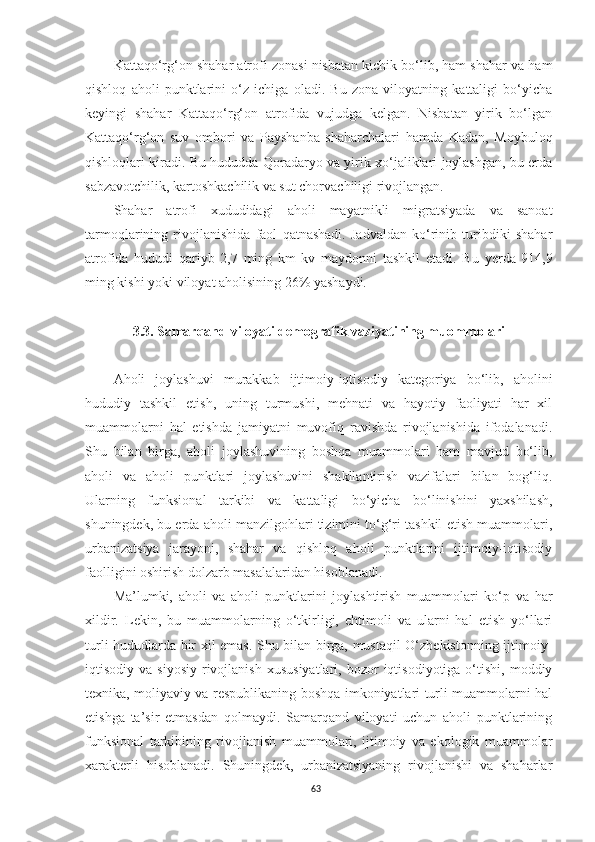 Kattaqo‘rg‘on shahar atrofi zonasi nisbatan kichik bo‘lib, ham shahar va ham
qishloq   aholi   punktlarini   o‘z   ichiga   oladi.   Bu   zona   viloyatning   kattaligi   bo‘yicha
keyingi   shahar   Kattaqo‘rg‘on   atrofida   vujudga   kelgan.   Nisbatan   yirik   bo‘lgan
Kattaqo‘rg‘on   suv   ombori   va   Payshanba   shaharchalari   hamda   Kadan,   Moybuloq
qishloqlari kiradi. Bu hududda Qoradaryo va yirik xo‘jaliklari joylashgan, bu erda
sabzavotchilik, kartoshkachilik va sut chorvachiligi rivojlangan. 
Shahar   atrofi   xududidagi   aholi   mayatnikli   migratsiyada   va   sanoat
tarmoqlarining   rivojlanishida   faol   qatnashadi.   Jadvaldan   ko‘rinib   turibdiki   shahar
atrofida   hududi   qariyb   2,7   ming   km   kv   maydonni   tashkil   etadi.   Bu   y erda   914,9
ming kishi yoki viloyat aholisining 26% yashaydi.
3.3. Samarqand viloyati demografik vaziyatining muommolari 
Aholi   joylashuvi   murakkab   ijtimoiy-iqtisodiy   kategoriya   bo‘lib,   aholini
hududiy   tashkil   etish,   uning   turmushi,   mehnati   va   hayotiy   faoliyati   har   xil
muammolarni   hal   etishda   jamiyatni   muvofiq   ravishda   rivojlanishida   ifodalanadi.
Shu   bilan   birga,   aholi   joylashuvining   boshqa   muammolari   ham   mavjud   bo‘lib,
aholi   va   aholi   punktlari   joylashuvini   shakllantirish   vazifalari   bilan   bog‘liq.
Ularning   funksional   tarkibi   va   kattaligi   bo‘yicha   bo‘linishini   yaxshilash,
shuningdek, bu erda aholi manzilgohlari tizimini to‘g‘ri tashkil etish muammolari,
urbanizatsiya   jarayoni,   shahar   va   qishloq   aholi   punktlarini   ijtimoiy-iqtisodiy
faolligini oshirish dolzarb masalalaridan hisoblanadi.
Ma’lumki,   aholi   va   aholi   punktlarini   joylashtirish   muammolari   ko‘p   va   har
xildir.   Lekin,   bu   muammolarning   o‘tkirligi,   ehtimoli   va   ularni   hal   etish   yo‘llari
turli hududlarda bir xil emas. Shu bilan birga, mustaqil O‘zbekistonning ijtimoiy-
iqtisodiy  va  siyosiy   rivojlanish   xususiyatlari,  bozor  iqtisodiyotiga  o‘tishi,  moddiy
texnika, moliyaviy va respublikaning boshqa imkoniyatlari turli muammolarni hal
etishga   ta’sir   etmasdan   qolmaydi.   Samarqand   viloyati   uchun   aholi   punktlarining
funksional   tarkibining   rivojlanish   muammolari,   ijtimoiy   va   ekologik   muammolar
xarakterli   hisoblanadi.   Shuningdek,   urbanizatsiyaning   rivojlanishi   va   shaharlar
63 