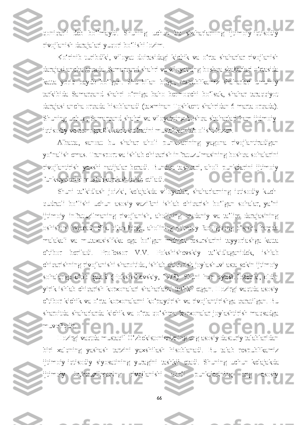 qoniqarli   deb   bo‘lmaydi.   Shuning   uchun   bu   shaharlarning   ijtimoiy-iqtisodiy
rivojlanish darajalari yuqori bo‘lishi lozim.
Ko‘rinib   turibdiki,   viloyat   doirasidagi   kichik   va   o‘rta   shaharlar   rivojlanish
darajasi ancha orqada. Samarqand shahri va viloyatning boshqa shaharlari o‘rtasida
katta   yoriq   paydo   bo‘lgan.   Shu   bilan   birga,   respublikamiz   shaharlari   umumiy
tarkibida   Samarqand   shahri   o‘rniga   baho   bermoqchi   bo‘lsak,   shahar   taraqqiyot
darajasi ancha orqada hisoblanadi (taxminan Toshkent shahridan 6 marta orqada).
Shuning uchun, Samarqand shahri va viloyatning boshqa shaharlari ham ijtimoiy-
iqtisodiy va demografik kuch-qudratini mustahkamlab olishi lozim.
Albatta,   sanoat   bu   shahar   aholi   punktlarining   yagona   rivojlantiradigan
yo‘nalish emas. Transport va ishlab chiqarish infratuzulmasining boshqa sohalarini
rivojlantirish   yaxshi   natijalar   beradi.   Bundan   tashqari,   aholi   punktlarini   ijtimoiy
funksiyalarini mustahkamlash talab etiladi.
Shuni   ta’kidlash   joizki,   kelajakda   viloyatlar,   shaharlarning   iqtisodiy   kuch-
qudratli   bo‘lishi   uchun   asosiy   vazifani   ishlab   chiqarish   bo‘lgan   sohalar,   ya’ni
ijtimoiy   infratuzilmaning   rivojlanish,   aholining   madaniy   va   ta’lim   darajasining
oshishini   bajaradi.   Shu   bilan   birga,   aholining   ijtimoiy   faolligining   o‘sishi,   hamda
malakali   va   mutaxasislikka   ega   bo‘lgan   mehnat   resurslarini   tayyorlashga   katta
e’tibor   beriladi.   Professor   V.V.   Pokshishevskiy   ta’kidlaganidek,   ishlab
chiqarishning rivojlanishi sharoitida, ishlab chiqarish joylashuvi asta-sekin ijtimoiy
sohalariga   o‘tib   qoladi   (Pokshishevskiy,   1978).   Shuni   ham   aytish   lozimki,   oldin
yirik ishlab chiqarish korxonalari shaharlarni  tashkil  etgan. Hozirgi  vaqtda asosiy
e’tibor kichik va o‘rta korxonalarni ko‘paytirish va rivojlantirishga qaratilgan. Bu
sharoitda   shaharlarda   kichik   va   o‘rta   qo‘shma   korxonalar   joylashtirish   maqsadga
muvofiqdir.
Hozirgi vaqtda mustaqil O‘zbekistonimizning eng asosiy dasturiy talablaridan
biri   xalqning   yashash   tarzini   yaxshilash   hisoblanadi.   Bu   talab   respublikamiz
ijtimoiy-iqtisodiy   siyosatining   yuragini   tashkil   etadi.   S h uning   uchun   kelajakda
ijtimoiy   infratuzilmaning   rivojlanishi   aholi   punktlarining   eng   asosiy
66 