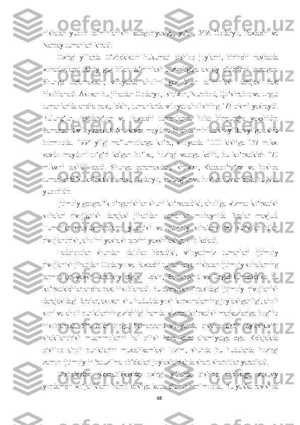 nisbatan   yuqori   ta’minlanishi   kategoriyasiga,   ya’ni,   24%   Oqdaryo,   Paxtachi   va
Narpay tumanlari kiradi.
Oxirgi   yillarda   O‘zbekiston   hukumati   qishloq   joylarni,   birinchi   navbatda
xonadonlarni   tabiiy   gaz   bilan   ta’minlash   lozimligiga   asosiy   e’tiborini   qaratgan.
Shunga   qaramasdan,   viloyatda   aholini   gaz   bilan   ta’minlash   darajasi   past
hisoblanadi. Asosan bu jihatdan Oqdaryo, Ishtixon, Nurobod, Qo‘shrabot va Urgut
tumanlarida  ancha past,  lekin, tumanlarda viloyat  aholisining  1 /3   qismi  yashaydi.
Bulung‘ur,   Pastdarg‘om   va   Paxtachi   tumanlarida   holat   birmuncha   yaxshidir.
Samarqand viloyatida aholini savdo maydoni bilan ta’minlanishi yildan yilga oshib
bormoqda.   1994   yilgi   ma’lumotlarga   ko‘ra,   viloyatda   1000   kishiga   137   m.kv.
savdo   maydoni   to‘g‘ri   kelgan   bo‘lsa,   hozirgi   vaqtga   kelib,   bu   ko‘rsatkich   170
m.kv.ni   tashkil   etadi.   Shunga   qaramasdan,   Ishtixon,   Kattaqo‘rg‘on   va   boshqa
tumanlarda bu ko‘rsatkich past, Oqdaryo, Bulung‘ur va boshqa tumanlarda bu jihat
yuqoridir.
Ijtimoiy-geografik   o‘rganishlar   shuni   ko‘rsatadiki,   aholiga   xizmat   ko‘rsatish
sohalari   rivojlanish   darajasi   jihatidan   tumanlar   mobaynida   farqlar   mavjud.
Tumanlar   orasida   farqlarni   yuqotish   va   ijtimoiy   sohalarni   tez   sur’atlar   bilan
rivojlantirish, aholini yashash tarzini yaxshilashga olib keladi.
Tadqiqotlar   shundan   dalolat   beradiki,   viloyatimiz   tumanlari   ijtimoiy
rivojlanish jihatidan Oqdaryo va Paxtachi tumanlarga nisbatan ijtimoiy sohalarning
tarmoqlari   yaxshi   taraqqiy   etgan.   Lekin,   Samarqand   va   Urgut   tumanlarida   bu
ko‘rsatkichlar ancha past hisoblanadi. Bu tumanlar o‘rtasidagi ijtimoiy  rivojlanish
darajasidagi farqlar, asosan shu hududda yosh korxonalarning joylashganligi, aholi
soni va aholi punktlarining zichligi hamda xizmat ko‘rsatish markazlariga bog‘liq
hisoblanadi.   Shu   bilan   birga,   Samarqand   viloyatida   qishloq   aholi   joylashuvini
shakllantirish   muammolarini   hal   qilish   ham   katta   ahamiyatga   ega.   Kelajakda
qishloq   aholi   punktlarini   mustahkamlash   lozim,   shunda   bu   hudularda   hozirgi
zamon ijtimoiy infratuzilma ob’ektlari joylashtirishda shart-sharoitlar yaratiladi.
O‘zbekiston   Respublikasida   oxirgi   yillarda   qishloq   aholisiga   xususiy
yordamchi xo‘jaliklarni barpo etishga katta e’tibor berilmoqda. Bu yakka ravishda
68 