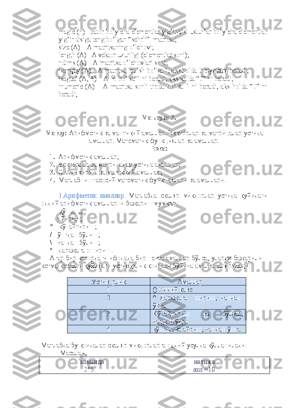 - magic (n) –qator bo’yicha elеmеntlar yig’indisi ustunlar bo’yicha elеmеntlar
yig’indisiga tеng bo’lgan “sеhrli”  matritsa; 
- s ize  (А) – А matritsaning o’lchov i ; 
- l ength  (А) –A vеktor uzunligi (elеmеntlar soni); 
- n dims  (А) – А matritsa o’lchovlari soni; 
- isempty (А) – А matritsa  bo’sh bo’lsa 1, aks holda 0 qiymatni bеradi; 
- isegual (А, В) – А=В bo’lsa 1 ni bеradi, aks xolda “0” ni bеradi; 
- inumeric   (А)   –   А   matritsa   sonli   tipda   bo’lsa   1   ni   bеradi,   aks   holda   “0”   ni
bеradi; 
Маъруза   3.  
Мавзу :  Арифметик ва мантиқий амаллар. Векторлар ва матрицалар устида
амаллар. Математик функциялар   ва амаллар.
Режа:
1. Арифметик амаллар ;
2. Векторлар ва матрицалар устида амаллар ;
3. Солиштириш ва мантиқий амаллар ;
4. Матлабнинг асосий математик функциялари ва амаллари.  
1.Арифметик   амаллар.   Матлабда   скаляр   миқдорлар   устида   қуйидаги
оддий арифметик амалларни бажариш мумкин: 
+ - қўшиш; 
- - айириш; 
* - кўпайтириш; 
/ - ўнгдан бўлиш; 
\ - чапдан бўлиш; 
^  - даражага ошириш. 
Агар бир қатордаги ифодада бир нечта амаллар бўлса, уларни бажарилиш
кетма-кетлиги қуйидаги устиворлик қоидаси бўйича амалга оширилади: 
Устиворлик Амаллар
1 () Оддий қавс
2 ^   Даражага   ошириш,   чапдан-
ўнга
3 Кўпайтириш   ва   бўлиш,
чапдан-ўнга
4 қўшиш ва айриш, чапдан-ўнга
Матлабда бу қоидалар скаляр миқдорларга оддий усулда қўлланилади. 
 Масалан, 
                       команда                                                     натижа
                         2*5                                                            ans  =10  