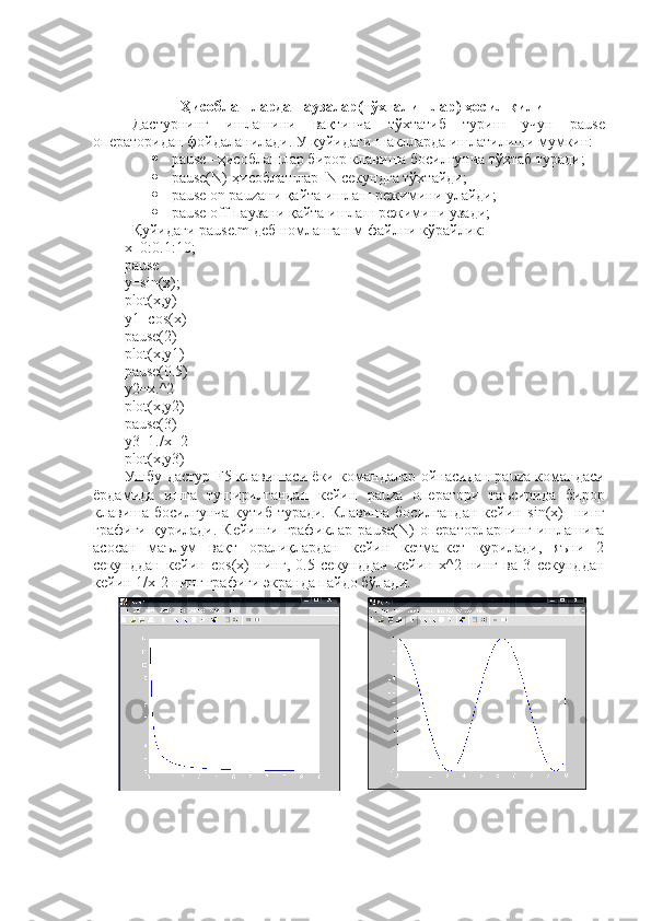 Ҳ исоблашларда паузалар(т ў хталишлар)  ҳ осил қилиш
Дастурнинг   ишлашини   вақтинча   тўхтатиб   туриш   учун   pause
операторидан фойдаланилади. У қуйидаги шаклларда ишлатилиши мумкин:
 pause –ҳисоблашлар бирор клавиша босилгунча тўхтаб туради;
 pause(N)-ҳисоблашлар  N секундга тўхтайди;
 pause on pauzaни қайта ишлаш режимини улайди;
 pause off-паузани қайта ишлаш режимини узади;
Қуйидаги  pause.m  деб номланган м-файлни кўрайлик:
x=0:0.1:10;
pause
y=sin(x);
plot(x,y)
y1=cos(x)
pause(2)
plot(x,y1)
pause(0.5)
y2=x.^2
plot(x,y2)
pause(3)
y3=1./x+2
plot(x,y3)
Ушбу дастур   F 5 клавишаси ёки командалар ойнасидан   pauza   командаси
ёрдамида   ишга   туширилгандан   кейин   pauza   оператори   таъсирида   бирор
клавиша босилгунча  кутиб туради.  Клавиша босилгандан  кейин   sin(x)     нинг
графиги  қурилади.  Кейинги  графиклар   pause(N)   операторларнинг  ишлашига
асосан   маълум   вақт   оралиқлардан   кейин   кетма-кет   қурилади,   яъни   2
секунддан   кейин   cos(x)   нинг,   0.5   секунддан   кейин   х^2   нинг   ва   3   секунддан
кейин 1/х-2 нинг графиги экранда пайдо бўлади. 