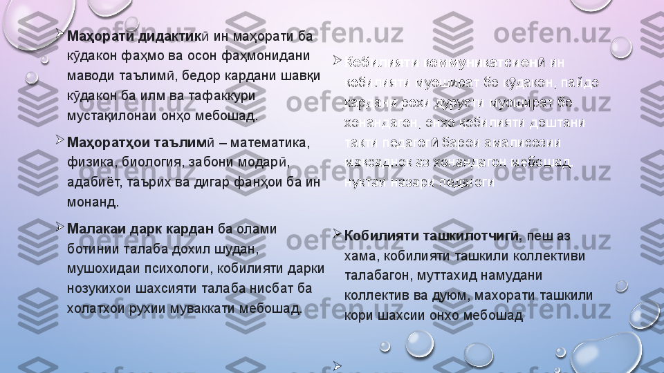 
Маҳорати дидактик  ӣ ин маҳорати ба 
к дакон фаҳмо ва осон фаҳмонидани 	
ӯ
маводи таълим , бедор кардани шавқи 	
ӣ
к дакон ба илм ва тафаккури 	
ӯ
мустақилонаи онҳо мебошад.

Маҳоратҳои таълим	
ӣ  – математика, 
физика, биология, забони модар , 	
ӣ
адабиёт, таърих ва дигар фанҳои ба ин 
монанд.  

Малакаи дарк кардан  ба олами 
ботинии талаба дохил шудан, 
мушохидаи психологи, кобилияти дарки 
нозукихои шахсияти талаба нисбат ба 
холатхои рухии муваккати мебошад.   
Қ обилияти   коммуникатсион  	
ӣ ин 
қобилияти муошират бо к дакон, пайдо 	
ӯ
кардани роҳи дурусти муошират бо 
хонандагон, онҳо қобилияти доштани 
такти педагог  барои амалисозии 	
ӣ
мақсаднок аз хонандагон мебошад. 
нуктаи назари педагоги

Кобилияти ташкилотчигй,  пеш аз 
хама, кобилияти ташкили коллективи 
талабагон, муттахид намудани 
коллектив ва дуюм, махорати ташкили 
кори шахсии онхо мебошад

.    