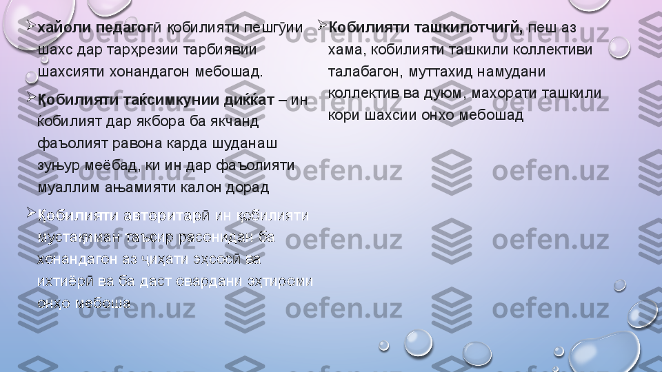 
хайоли педагог  ӣ қобилияти пешг ии 	ӯ
шахс дар тарҳрезии тарбиявии 
шахсияти хонандагон мебошад. 

Қобилияти таќсимкунии диќќат  – ин 
ќобилият дар якбора ба якчанд 
фаъолият равона карда шуданаш 
зуњур меёбад, ки ин дар фаъолияти 
муаллим ањамияти калон дорад

Қ обилияти авторитар  	
ӣ ин қобилияти 
мустақиман таъсир расонидан ба 
хонандагон аз  иҳати эҳсос  ва 	
ҷ ӣ
ихтиёр  ва ба даст овардани эҳтироми 	
ӣ
онҳо мебоша          
Кобилияти ташкилотчигй,  пеш аз 
хама, кобилияти ташкили коллективи 
талабагон, муттахид намудани 
коллектив ва дуюм, махорати ташкили 
кори шахсии онхо мебошад  