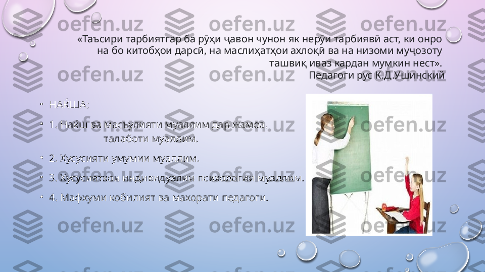 «Таъсири тарбиятгар ба рӯҳи ҷавон чунон як нерӯи тарбиявӣ аст, ки онро 
на бо китобҳои дарсӣ, на маслиҳатҳои ахлоқӣ ва на низоми муҷозоту 
ташвиқ иваз кардан мумкин нест». 
Педагоги рус К.Д.Ушинский
•
НАЌША: 
•
1. Наќш ва масъулияти муаллим дар  жамоа .                                                                    
                     талаботи муаллим. 
•
2. Хусусияти умумии муаллим. 
•
3. Хусусиятхои индивидуалии психологии муаллим. 
•
4. Мафхуми кобилият ва махорати педагоги.  