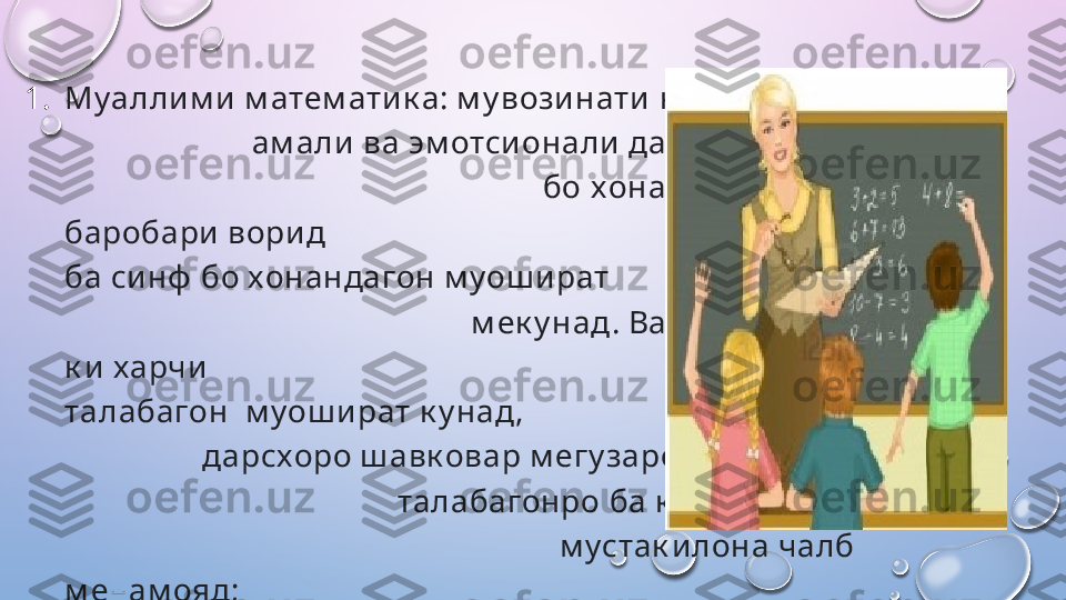 1. Муаллим и  м атем ати к а: м у возинати  к ори                              
                        ам ал и  ва эм отси онали дар м у носибат              
                                                           бо   хонандагон хос аст, вай 
баробари  ворид                                                                ш удан 
ба си нф  бо хонандагон м уош ират                                               
                                                   м ек у над. Вай к у ш и ш  м ек у над, 
к и харчи                                                                 беш тар бо 
талабагон    м уош и рат к у над,                                                        
                 дарсхоро ш авк овар м егу заронад,                             
                                         талабагонро   ба к ори  ф аъолона,         
                                                             м устак илона чалб 
м енам ояд;    