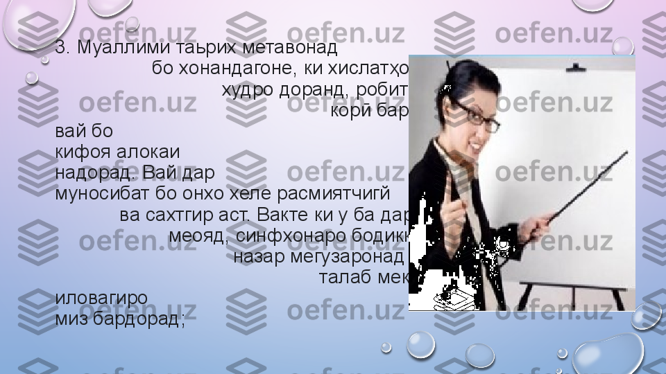 3. Муаллими таьрих метавонад                                                   
                  бо хонандагоне, ки хислатҳои хоси                           
                               худро доранд, робитаи мустаҳками             
                                                   кор  барқарор намояд. Аммо ӣ
вай бо                                                        студентон ба кадри 
кифоя алокаи                                                         эмотсионалй 
надорад. Вай дар                                                               
муносибат бо онхо хеле расмиятчигй                                         
            ва сахтгир аст. Вакте ки у ба дарс                                   
                     меояд, синфхонаро бодиккат аз                             
                                 назар мегузаронад ва аз у                          
                                                 талаб мекунад, ки чизхои 
иловагиро                                                                        аз руи 
миз бардорад;    