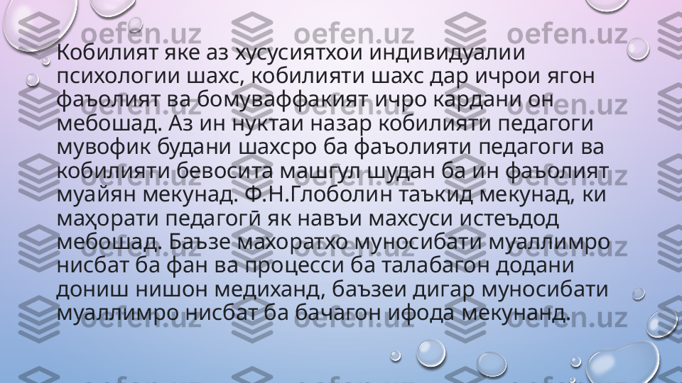 Кобилият яке аз хусусиятхои индивидуалии 
психологии шахс, кобилияти шахс дар ичрои ягон 
фаъолият ва бомуваффакият ичро кардани он 
мебошад. Аз ин нуктаи назар кобилияти педагоги 
мувофик будани шахсро ба фаъолияти педагоги ва 
кобилияти бевосита машгул шудан ба ин фаъолият 
муайян мекунад. Ф.Н.Глоболин таъкид мекунад, ки 
маҳорати педагогӣ як навъи махсуси истеъдод 
мебошад. Баъзе махоратхо муносибати муаллимро 
нисбат ба фан ва процесси ба талабагон додани 
дониш нишон медиханд, баъзеи дигар муносибати 
муаллимро нисбат ба бачагон ифода мекунанд.    