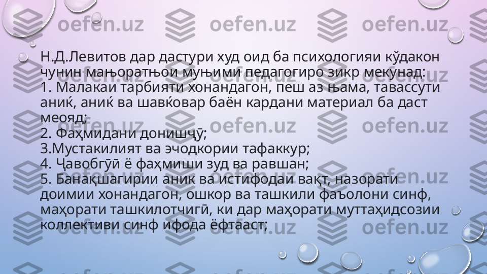 Н.Д.Левитов дар дастури худ оид ба психологияи кўдакон 
чунин мањоратњои муњими педагогиро зикр мекунад:
1. Малакаи тарбияти хонандагон, пеш аз њама, тавассути 
аниќ, аниќ ва шавќовар баён кардани материал ба даст 
меояд; 
2. Фаҳмидани донишҷӯ; 
3.Мустакилият ва эчодкории тафаккур; 
4. Ҷавобгӯӣ ё фаҳмиши зуд ва равшан; 
5. Банақшагирии аник ва истифодаи вақт, назорати 
доимии хонандагон, ошкор ва ташкили фаъолони синф, 
маҳорати ташкилотчигӣ, ки дар маҳорати муттаҳидсозии 
коллективи синф ифода ёфтааст;    