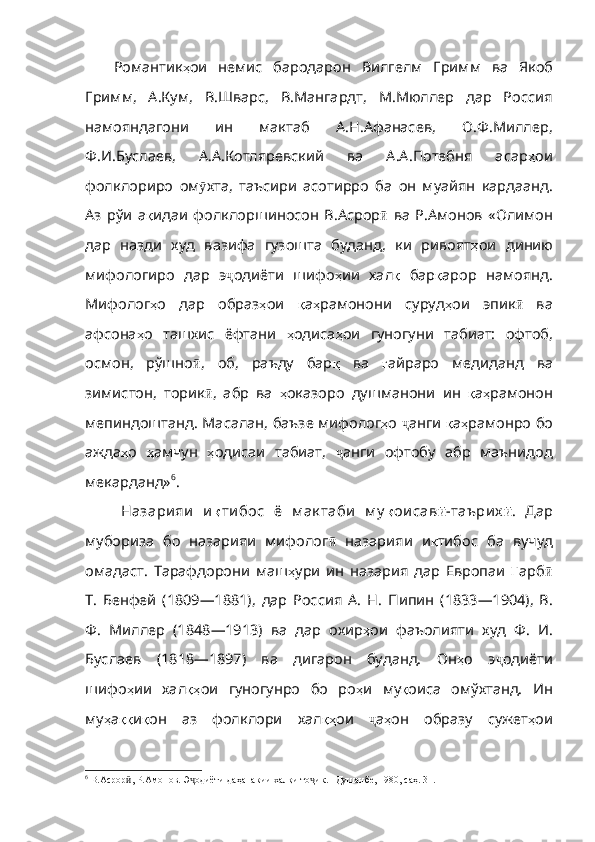 Романтик ҳ ои   немис   бародарон   Вилгелм   Гримм   ва   Якоб
Гр имм,   А.Кум,   В.Шварс,   В.Мангардт,   М.Мюллер   дар   Россия
намояндагони   ин   мактаб   А.Н.Афанасев,   О.Ф.Миллер,
Ф.И.Буслаев,   А.А.Котляревский   ва   А.А.Потебня   асар ҳ ои
фолклориро   ом ӯ хта ,   таъсири   асотирро   ба   он   муайян   кардаанд .
Аз   рўи   а қ идаи   фолклоршиносон   В.Асрор ӣ   ва   Р.Амонов   « Олимон
дар   назди   худ   вазифа   гузошта   буданд,   ки   ривоят ҳ ои   динию
мифологиро   дар   э ҷ одиёти   шифо ҳ ии   хал қ   бар қ арор   намоянд .
Мифолог ҳ о   дар   образ ҳ ои   қ а ҳ рамонони   суруд ҳ ои   эпик ӣ   ва
афсона ҳ о   ташхис   ёфтани   ҳ одиса ҳ ои   гуногуни   табиат :   офтоб ,
осмон ,   рўшно ӣ ,   об,   раъду   бар қ   ва   ғ айраро   медиданд   ва
зимистон ,   торик ӣ ,   абр   ва   ҳ оказоро   душманони   ин   қ а ҳ рамонон
мепиндоштанд .   Масалан ,   баъзе   мифолог ҳ о   ҷ анги   қ а ҳ рамонро   бо
ажда ҳ о   ҳ амчун   ҳ одисаи   табиат ,   ҷ анги   офтобу   абр   маънидод
мекарданд» 6
.
Назари яи   и қ ти бос   ё   м ак таби   м у қ ои сав ӣ -таъри х ӣ .   Дар
мубориза   бо   назарияи   мифолог ӣ   назарияи   и қ тибос   ба   вучуд
омад аст.   Тарафдорони   маш ҳ ури   ин   назария   дар   Европаи   Ғ арб ӣ
Т.   Бенфей   (1809—1881),   дар   Россия   А.   Н.   П и пин   (1833—1904),   В.
Ф.   Миллер   (1848—1913)   ва   дар   охир ҳ ои   фаъолияти   худ   Ф .   И .
Буслаев   (1818—1897)   ва   дигарон   буданд.   Он ҳ о   э ҷ одиёти
шифо ҳ ии   хал қҳ ои   гуногунро   бо   ро ҳ и   му қ оиса   омў хтанд.   Ин
му ҳ а ққ и қ он   аз   фолклори   хал қҳ ои   ҷ а ҳ он   образу   сужет ҳ ои
6
 В.Асрор , Р.Амонов. Э одиёти даҳанакии халқи то ик. –Душанбе, 1980, саҳ. 31.ӣ ҷ ҷ 