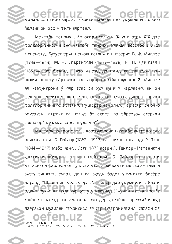 монандро   пайдо   карда,   таърихи   пайдоиш   ва   умумияти   ғ оявию
бадеии   он ҳ оро   муайян   карданд .
Мак таби   таъри х ӣ .   Аз   охири   сол ҳ ои   90- уми   асри   XIX   дар
фолклоршиносии   рус   мактаби   таърих ӣ   мав қ еи   асосиро   иш ғ ол
менамояд .   Бузургтарин   намояндагони   ин   назария   В .   Ф .   Миллер
(1848 — 1913),   М .   Н .   Сперанский   (1863 — 1938),   Н .   П .   Дашкевич
(1852 — 1908)   буданд .   “ Он ҳ о   ма қ сад   доштанд ,   ки   ре ша ҳ ои   таъ -
рихии   сюжету   образ ҳ ои   фолклориро   муайян   кунанд .   В .   Миллер
ва   ҳ амфикрони   ў   дар   асар ҳ ои   худ   кўшиш   кард а анд,   ки   он
факт ҳ ои   таърихиро ,  ки   дар   достон ҳ о ,  афсона ҳ о   ва   дигар   жанр ҳ ои
фолклор   инъикос   ёфтаанд ,  му қ аррар   намоянд . Дар асар ҳ ои   он ҳ о
во қ еа ҳ ои   таъ рих ӣ   ва   ном ҳ о   бо   сю жет   ва   образ ҳ ои   асар ҳ ои
фолклор ӣ  му қ оиса   карда   шудаанд ” 7
.
Мак таби  антрополог ӣ . Асосгузорони мактаби антрополог ӣ
олими англис Э. Тейлор (1832—1917) ва олими шотланд ӣ  Э. Лэнг
(1844—1912) мебошанд 8
. Соли 1871 асари Э. Тей лор «Маданияти
ҷ амъияти   ибтидо ӣ »   аз   чоп   мебарояд.   Э.   Тейлор   дар   асоси
материали фаровон ба хулосае меояд, ки  ҳ амаи   хал қҳ о   аз   ҷ и ҳ ати
зисту   зиндаг ӣ ,   ахло қ ,   дин   ва   э ҷ оди   баде ӣ   умумияти   бисёре
доранд.   “ Шар ҳ и   ин   масъаларо   Э .   Тейлор   дар   умумияти   табиати
одам ӣ , рў ҳ ия   ва   тафаккур   ҷ усту ҷ ў мекунад. Ў чунин масъаларо ба
миён   меоварад,   ки   ҳ амаи   хал қҳ о   дар   ҷ араёни   тара ққ иёти   худ
давра ҳ ои   муайяни   таърихиро   аз   cap   гузарон ида анд,   сабаби   ба
7
  Ҳамон китоб, саҳ. 32
8
 Жураев М. Фолклоршунослик асослари. –Тошкент, Фан, 2009, саҳ. 125 