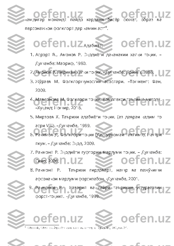 ҳ амдигар   монанд ӣ   пайдо   кардани   бис ёр   сюжет,   образ   ва
персонаж ҳ ои   фолклор ӣ  дар  ҳ амин   аст ” 9
. 
А даби ёт:
1. Асрор ӣ   В.,   Амонов   Р.   Э ҷ одиёти   да ҳ анакии   хал қ и   то ҷ ик.   –
Душанбе: Маориф, 1980.
2. Амонов Р. Лирикаи хал қ и   то ҷ ик .  –Душанбе :  Дониш , 1968. 
3. Жўраев   М.   Фолклоршунослик   асослари.   –Тошкент :   Фан,
2009 .
4. Мавлонова М. Фолклори то ҷ ик .  Комплекси   таълим ӣ - метод ӣ .
–Ху ҷ ан д: Ношир, 2016.
5. Мирзоев   Х.   Таърихи   адабиёти   то ҷ ик .   ( аз   давраи   қ адим   то
асри  VIII).  –Душанбе , 1989.
6. Ра ҳ имов   Д .   Фолклори   то ҷ ик   ( Дастурномаи   т аълим ӣ ).   Нашри
якум .  –   Душанбе : Э ҷ од , 2009.
7. Ра ҳ мон ӣ   Р .   Э ҷ одиёти   гуфтории   мардуми   то ҷ ик .   –   Душанбе :
Сино , 2008.
8. Ра ҳ мон ӣ   Р.     Таърихи   гирдовар ӣ ,   нашр   ва   пажў ҳ иши
афсона ҳ ои   мардуми   форсизабон .   - Душанбе, 2001.
9. Ра ҳ монов   Р .     Назария   ва   сайри   таърихии   устурасозии
форс ӣ -то ҷ ик ӣ .    - Душанбе, 1999.
9
 В.Асрор , Р.Амонов. Э одиёти даҳанакии халқи то ик. –Душанбе, 1980, саҳ. 3ӣ ҷ ҷ 4 . 