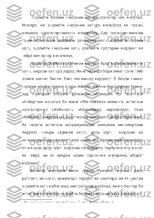 Э ҷ одиёти   бадеии   шифо ҳ ии   хал қ ро   фолклор   ҳ ам   мегўянд.
Илмеро,   ки   э ҷ одиёти   шифо ҳ ии   хал қ ро   меомўзад   ва   тад қ и қ
мекунад ,   «фолклоршинос ӣ »   меноманд.   Дар   фолклоршиносии
то ҷ ик   истило ҳҳ ои   адабиёти   да ҳ анакии   хал қ ,   адабиёти   лафзии
хал қ ,   э ҷ одиёти   шифо ҳ ии   хал қ ,   адабиёти   гуфтории   мардум ӣ   ва
ғ айра   низ   дучор   мешаван д.
Фолклор ( Folk lore)   калимаи англис ӣ   буда, маънои   ҳ и к м ати
х ал қ ,  х и ради   х ал қ ро  дорад.  Ин истило ҳ ро бори аввал соли 1846
олими   англис   Вилям   Томс   пешни ҳ од   кардааст.   Ў   баъди   шинос
шудани нашри  дуюми  асари «Мифология»-и бародарони Гримм
дар   шумораи   928-уми   рўзномаи   «Атенеум»   бо   тахаллуси
«А.Мертон»   ма қ олае   бо   номи   « The   folklore »   навишта,   истило ҳ и
«фолклор»-ро   (« folk »-хал қ ,   « lore »-хирад,   хирадманд ӣ ,   яъне
« folklore » - «хиради хал қ ») истифода намудааст ва ўро бори аввал
ба   сифати   истило ҳ и   ифодакунандаи   «анъанаи   кишоварзони
Аврупо ӣ ,   шеъри   қ адимаи   хал қӣ ,   урфу   одат,     маросим   ва
эъти қ од ҳ о» шар ҳ   додааст.   Ҳ амчунин , И.С.Брагинский фолклорро
аз   ма ҷ м ӯ и   урфу   одат ,   маросим ҳ о ,   бовар ҳ о ,   зарбулмасалу   ма қ ол
ва   ғ айра ,   ки   аз   давраи   қ адим   сарчашма   мегиранд ,   иборат
медонад 1
. 
Фолклор   маф ҳ уми   васеъ   дорад .   Чунонч ӣ ,   муси қ	
ӣ ,   ра қ с ,
рассом ӣ , на ққ ош ӣ , кандакор ӣ , зардўз ӣ   ва   ҳ оказоро ,   ки   аз   ҷ умлаи
э ҷ одиёти хал қ   мебошанд ,  низ   фолклор   мегўянд .  Аммо   бештар   бо
истило ҳ и   «фолклор»   э ҷ одиёти бадеии шифо ҳ ии хал қ   маш ҳ ур   аст .
1
  Брагинский И.С. Из истории таджикской народной поэзии. Москва, 1956, саҳ. 15 