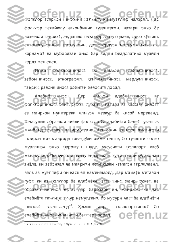 Фолклор   асар ҳ ои   шифо ҳ и и   хал қ ист,   ки   муаллиф   надорад.   Дар
фолклор   тахайюлу   ҷ а ҳ онбинии   гузаштагон ,   назари   он ҳ о   ба
во қ еа ҳ ои   таърих ӣ ,   андешаю   тафаккур ,   орзую   умед , саъю к ӯ шиш ,
анъанаву   суннат ,   расму   оин ,   дастовард ҳ ои   мардуми   ма ҳ алл ӣ ,
корнамо ӣ   ва   муборизаи   о н ҳ о   бар   зидди   беадолати ҳ о   муайян
карда мешавад. 
Илми   фолклоршинос ӣ   бо   илм ҳ ои   адабиётшинос ӣ ,
забоншинос ӣ ,   этнография ,   ҷ амъиятшинос ӣ ,   мардумшинос ӣ ,
таърих , равоншинос ӣ  робитаи бевосита дорад. 
А даби ётш и нос ӣ .   Дар   илм ҳ о и   адабиётшинос ӣ   ва
фолклоршинос ӣ   байт,   рубо ӣ ,   дубайт ӣ ,   латифа   ва   қ иссав у   ривоят
аз   жанр ҳ ои   муштараки   илм ҳ ои   мазкур   ба   ҳ исоб   мераванд .
Ҳ амчунин   образ ҳ ои   зиёди   фолклор   ба   адабиёти   баде ӣ   гузашта ,
минбаъд   та ҳ аввул   пазируфтаанд .   Ҳ амчунин   ашъори   дилангези
шоирон   низ   мавриди   тава ҳҷҷӯ и   омма   гашта ,   бо   гузашти   сол ҳ о
муаллифи   он ҳ о   фаром ӯ ш   шуда,   хусусияти   фолклор ӣ   касб
менамоянд . “Ба мисоли панду андарз ҳ о   ё    худ   ашъори   к ӯ даконаи
зиёде ,   ки   забонзад   ва   мавриди   истифодаи   ҳ амагон   гардидаанд ,
вале   аз   муаллифи   он   касе   ёд   наменамояд .   Дар   ма ҷ м ӯ ъ   метавон
гуфт ,   ки   аз   фолклор   ба   адабиёти   хатт ӣ   ҷ инс ,   жанр,   сужет,   ва
образ ҳ о   инти қ ол   ёфта ,   дар   баробари   ин ,   жанр ҳ ое ,   ки   дар
адабиёти   таълиф ӣ   зу ҳ ур   намудаанд ,   бо   мурури   ва қ т   ба   адабиёти
шифо ҳ	
ӣ   гузаштаанд” 2
.   Ҳ амин   тавр,     фолклоршинос ӣ   бо
адабиётшинос ӣ   умумияти   бештаре   дорад . 
2
  М.Мавлонова. Фолклори то ик. Ху анд: Ношир, 2016, саҳ. 22	
ҷ ҷ 