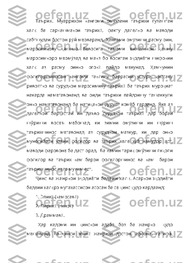 Таъри х .   Муаррихон   ҳ ангоми   ом ӯ хтани   таърихи   гузаштаи
хал қ   ба   сарчашма ҳ ои   таърих ӣ ,   факту   далел ҳ о   ва   маводи
сабтшудаи   бостон   р ӯ й   меоваранд .   Ҳ ангоми   ом ӯ зиши   расму   оин ,
маросим ҳ ову   ҷ ашн ҳ о   бевосита   тамоми   вижаги ҳ ои   ҷ ашну
маросим ҳ оро   меом ӯ зад   ва   ма ҳ з   бо   воситаи   э ҷ одиёти   шифо ҳ ии
хал қ   аз   расму   оин ҳ о   ого ҳӣ   п айдо   мекунад.   Ҳ амчунин
фолклоршиносон   ҳ ангоми   та ҳ лилу   баррасии   устура,   қ иссаву
ривоят ҳ о   ва   суруд ҳ ои   маросимиву   таърих ӣ   ба   таърих   муро ҷ иат
накарда   наметавонанд   ва   оиди   таърихи   пайдоишу   ташаккули
он ҳ о   наметавонанд   ба   нати ҷ а ҳ ои   дуруст   комёб   гарданд .   Яке   аз
далел ҳ ои   бар ҷ астаи   ин   даъво   суруд ҳ ои   таърих ӣ   дар   бораи
ш ў ри ш и   восеъ   мебошад,   ки   зимни   ом ӯ зиши   ин   ш ӯ риш
таърихшинос   метавонад   аз   суруд ҳ ои   мазкур ,   ки   дар   он ҳ о
муносибати   узвии   фолклор   ва   таърих   хеле   хуб   намудор   аст ,
маводи   фаров оне ба даст орад.  Ба  ҳ амин   тари қ  омўзиши як ҷ ояи
фолклор   ва   таърих   ҳ ам   барои   фолклоршинос   ва   ҳ ам     барои
таърихшинос   хеле   му ҳ им   аст . 
Ҷ и нс  ва  ж анр ҳ ои   э ҷ оди ёти  бадеи и  х ал қ . Асар ҳ ои   э ҷ одиёти
бадеии хал қ ро мутахассисон асосан ба се  ҷ инс   ҷ удо кардаанд: 
1. Эпик ӣ  ( ҳ амосав ӣ )
2.  Лирик ӣ  ( ғ ино ӣ )
3. Драммав ӣ .
Ҳ ар   кадоми   ин   ҷ инс ҳ ои   адаб ӣ   боз   ба   жанр ҳ о     ҷ удо
мешаванд .   Ба   ҷ инси   эпик ӣ   жанр ҳ ои   достон ,   афсона ,   латифа , 