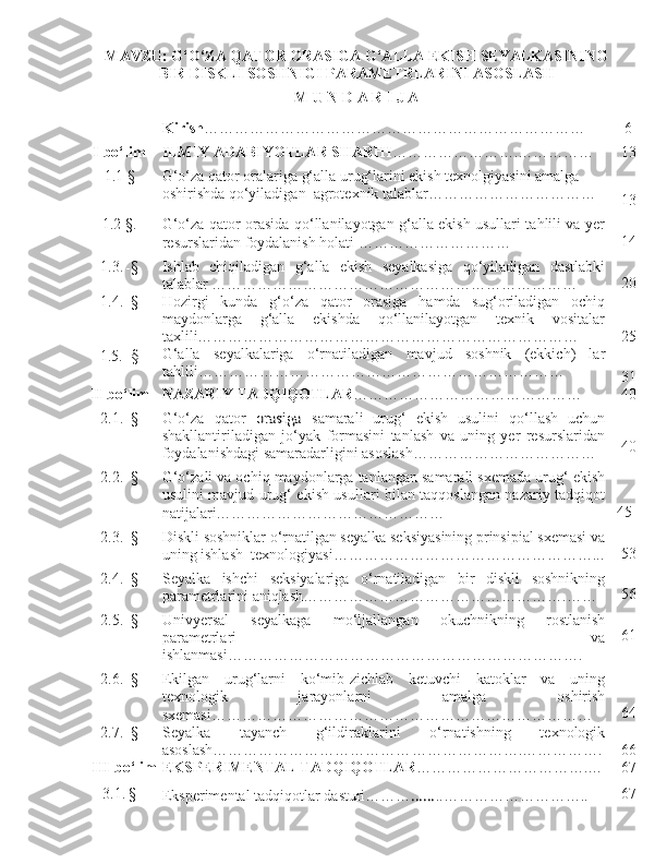 MAVZU: G‘O‘ZA QATOR ORASIGA G‘ALLA EKISH SEYALKASINING
BIR DISKLI SOSHNIGI PARAMETRLARINI ASOSLASH
M U N D A R I J A
Kirish ………………………………………………………………… 6
I- bo‘lim ILMIY ADABIYOTLAR SHARHI …………………….…………… 13
1.1 - § G‘o‘za qator oralariga g‘alla urug‘larini ekish texnolgiyasini amalga 
oshirishda qo‘yiladigan  agrotexnik talablar……………………………
13
1. 2 - § . G‘o‘za qator orasida qo‘llanilayotgan g‘alla ekish usullari tahlili va yer
resurslaridan foydalanish holati ………………………… 14
1.3 .  - § Ishlab   chiqiladigan   g‘alla   ekish   seyalkasiga   qo‘yiladigan   dastlabki
talablar  ……………………………………………………………… 20
1.4.  - §
1.5.   - § Hozirgi   kunda   g‘o‘za   qator   orasiga   hamda   sug‘oriladigan   ochiq
maydonlarga   g‘alla   ekishda   qo‘llanilayotgan   texnik   vositalar
taxlili…………………………………………………………………
G‘alla   seyalkalariga   o‘rnatiladigan   mavjud   soshnik   (ekkich)   lar
tahlili ……………………………………………………………… 25
31
II-b o‘lim NAZARIY TADQIQOTLAR ……………………………………… 40
2.1.  - § G‘o‘za   qator  orasiga   samarali   urug‘   ekish   usulini   qo‘llash   uchun
shakllantiriladigan   jo‘yak   formasini   tanlash   va   uning   yer   resurslaridan
foydalanishdagi samaradarligini asoslash……………………………… 40
2.2.  - § G‘o‘zali va ochiq maydonlarga tanlangan samarali sxemada urug‘ ekish
usulini mavjud urug‘ ekish usullari bilan taqqoslangan nazariy tadqiqot
natijalari……………………………………… 45
2.3.  - § Diskli soshniklar o‘rnatilgan seyalka seksiyasining prinsipial sxemasi va
uning ishlash  texnologiyasi …………………………… ………………... 53
2.4.  - § Seyalka   ishchi   seksiyalariga   o‘rnatiladigan   bir   diskli   soshnikning
parametrlarini aniqlash ……………………………………… ……. …… 56
2.5.  - § Univyersal   seyalkaga   mo‘ljallangan   okuchnikning   rostlanish
parametrlari   va
ishlanmasi ………………………………………… …………………. 61
2.6.  - § Ekilgan   urug‘larni   ko‘mib-zichlab   ketuvchi   katoklar   va   uning
texnologik   jarayonlarni   amalga   oshirish
sxemasi ……………………………………………………… ………… 64
2.7.  - § Seyalka   tayanch   g‘ildiraklarini   o‘rnatishning   texnologik
asoslash………………………………… …………… …….……………. 66
III -bo‘lim EKSPERIMENTAL  T ADQIQOTLAR ………………………… …. … 67
3.1.   §
Eksperimental tadqiqotlar  d asturi …… … …… .. ………………… ……. . 67 