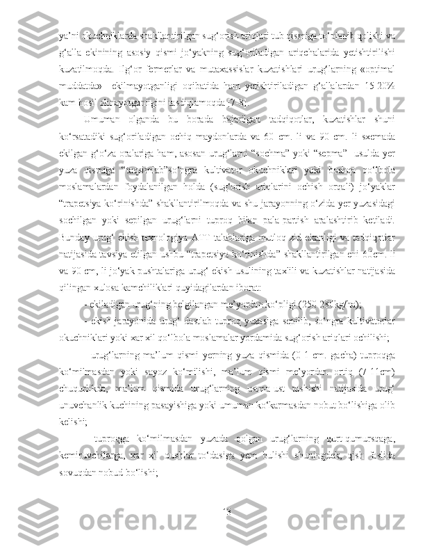 ya’ni okuchniklarda shakllantirilgan sug‘orish ariqlari tub qismiga to‘planib qolishi va
g‘alla   ekinining   asosiy   qismi   jo‘yakning   sug‘oriladigan   ariqchalarida   yetishtirilishi
kuzatilmoqda.   Ilg‘or   fermerlar   va   mutaxassislar   kuzatishlari   urug‘larning   «optimal
muddatda»     ekilmayotganligi   oqibatida   ham   yetishtiriladigan   g‘allalardan   15-20%
kam hosil olinayotganligini tasdiqlamoqda [7-8].
Umuman   olganda   bu   borada   bajarilgan   tadqiqotlar,   kuzatishlar   shuni
ko‘rsatadiki   sug‘oriladigan   ochiq   maydonlarda   va   60   с m.   li   va   90   с m.   li   sxemada
ekilgan g‘o‘za oralariga ham, asosan  urug‘larni  “sochma”  yoki  “sepma”    usulda  yer
yuza   qismiga   “taqsimlab”so‘ngra   kultivator   okuchniklari   yoki   boshqa   qo‘lbola
moslamalardan   foydalanilgan   holda   (sug‘orish   ariqlarini   ochish   orqali)   jo‘yaklar
“trapetsiya ko‘rinishda” shakllantirilmoqda va shu jarayonning o‘zida yer yuzasidagi
sochilgan   yoki   sepilgan   urug‘larni   tuproq   bilan   pala-partish   aralashtirib   ketiladi.
Bunday   urug‘   ekish   texnologiya   ATT   talablariga   mutloq   zid   ekanligi   va   tadqiqotlar
natijasida tavsiya etilgan ushbu “trapetsiya ko‘rinishda” shakllantirilgan eni 60 с m. li
va 90   с m, li jo‘yak pushtalariga urug‘ ekish usulining taxlili va kuzatishlar natijasida
qilingan xulosa kamchiliklari quyidagilardan iborat:
- ekiladigan urug‘ning belgilangan me’yordan ko‘pligi (250-280kg/ha);
-   ekish   jarayonida   urug‘   dastlab   tuproq   yuzasiga   sepilib,   so‘ngra   kultivatorlar
okuchniklari yoki xar xil qo‘lbola moslamalar yordamida sug‘orish ariqlari ochilishi;
-   urug‘larning   ma’lum   qismi   yerning   yuza   qismida   (0-1   cm.   gacha)   tuproqga
ko‘milmasdan   yoki   sayoz   ko‘milishi,   ma’lum   qismi   me’yordan   ortiq   (7-11cm)
chuqurlikda,   ma’lum   qismida   urug‘larning   ustma-ust   tushishi   natijasida   urug‘
unuvchanlik kuchining pasayishiga yoki umuman ko‘karmasdan nobut bo‘lishiga olib
kelishi;
-   tuproqga   ko‘milmasdan   yuzada   qolgan   urug‘larning   qurt-qumursqaga,
kemiruvchilarga,   xar   xil   qushlar   to‘dasiga   yem   bulishi   shuningdek,   qish   faslida
sovuqdan nobud bo‘lishi;
13 