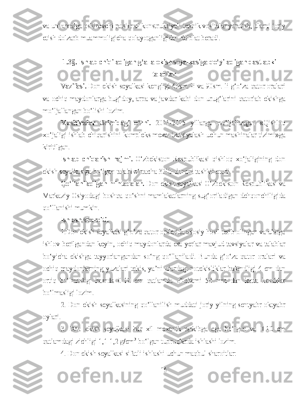 va uni amalga oshiruvchi ratsional konstruksiyali texnik vositalar yaratish, ularni joriy
etish dolzarb muammoligicha qolayotganligidan dalolat beradi.
1.3 § . Ishlab chiqiladigan g‘alla ekish seyalkasiga   qo‘yiladigan dastlabki
talablar
Vazifasi.  Don ekish seyalkasi kengligi 60sm. li va 90sm. li g‘o‘za qator oralari
va ochiq maydonlarga bug‘doy, arpa va javdar kabi don urug‘larini qatorlab ekishga
mo‘ljallangan bo‘lishi lozim.  
Mashinalar   tizimidagi   o‘rni.   2011-2015   yillarga   mo‘ljallangan   «Qishloq
xo‘jaligi ishlab chiqarishini kompleks mexanizatsiyalash uchun mashinalar tizimi»ga
kiritilgan.
Ishlab   chiqarish   hajmi.   O‘zbekiston   Respublikasi   qishloq   xo‘jaligining   don
ekish seyalkasiga bo‘lgan talabi o‘rtacha 3000 donani tashkil etadi.
Qo‘llaniladigan mintaqalar.  Don ekish seyalkasi O‘zbekiston Respublikasi va
Markaziy Osiyodagi boshqa qo‘shni mamlakatlarning sug‘oriladigan dehqonchiligida
qo‘llanishi mumkin.
Ishlash sharoiti.
1.Don ekish seyalkasi g‘o‘za qator oralarida asosiy hosil terib olingan va ularga
ishlov berilgandan keyin, ochiq maydonlarda esa yerlar mavjud tavsiyalar va talablar
bo‘yicha   ekishga   tayyorlangandan   so‘ng   qo‘llaniladi.   Bunda   g‘o‘za   qator   oralari   va
ochiq maydonlarning yuzalari  tekis, ya’ni ulardagi notekisliklar  balandligi 4 cm dan
ortiq   bo‘lmasligi   hamda   0-10   cm   qatlamda   o‘lchami   50   mm   dan   katta   kesaklar
bo‘lmasligi lozim.
2. Don ekish seyalkasining qo‘llanilish muddati joriy yilning sentyabr-oktyabr
oylari.
3.   Don   ekish   seyalkasi   har   xil   mexanik   tarkibga   ega   bo‘lgan   va   0-10   cm
qatlamdagi zichligi 1,1-1,2 g/cm 3
 bo‘lgan tuproqlarda ishlashi lozim.
4. Don ekish seyalkasi sifatli ishlashi uchun maqbul sharoitlar:
16 