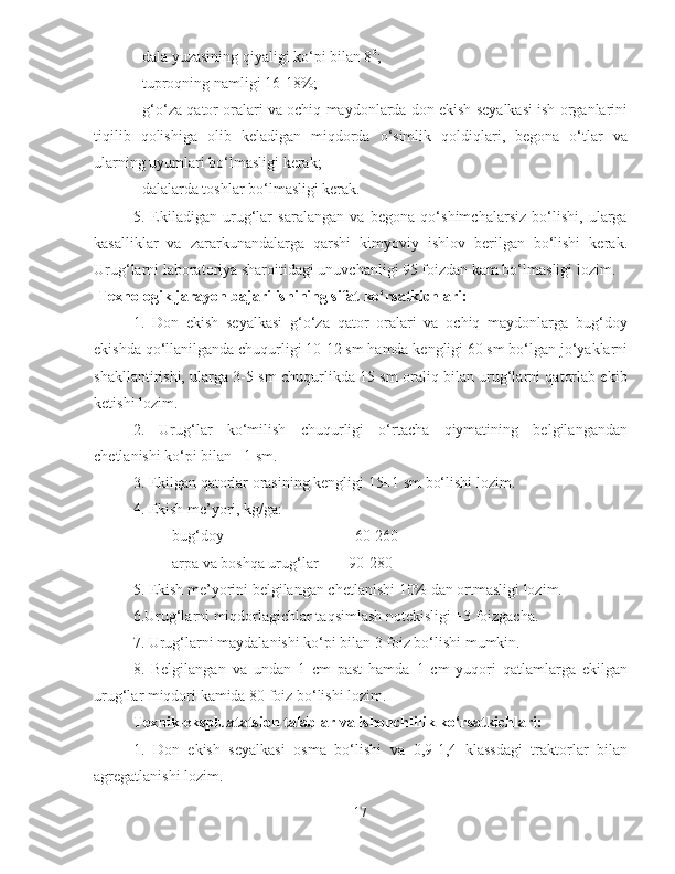- dala yuzasining qiyaligi ko‘pi bilan 8 0
;
- tuproqning namligi 16-18%;
- g‘o‘za qator oralari va ochiq maydonlarda don ekish seyalkasi ish organlarini
tiqilib   qolishiga   olib   keladigan   miqdorda   o‘simlik   qoldiqlari,   begona   o‘tlar   va
ularning uyumlari bo‘lmasligi kerak;
- dalalarda toshlar bo‘lmasligi kerak.
5.   Ekiladigan   urug‘lar   saralangan   va   begona   qo‘shimchalarsiz   bo‘lishi,   ularga
kasalliklar   va   zararkunandalarga   qarshi   kimyoviy   ishlov   berilgan   bo‘lishi   kerak.
Urug‘larni laboratoriya sharoitidagi unuvchanligi 95 foizdan kam bo‘lmasligi lozim.
 Texnologik jarayon bajarilishining sifat ko‘rsatkichlari:
1.   Don   ekish   seyalkasi   g‘o‘za   qator   oralari   va   ochiq   maydonlarga   bug‘doy
ekishda qo‘llanilganda chuqurligi 10-12 sm hamda kengligi 60 sm bo‘lgan jo‘yaklarni
shakllantirishi, ularga 3-5 sm chuqurlikda 15 sm oraliq bilan urug‘larni qatorlab ekib
ketishi lozim.
2.   Urug‘lar   ko‘milish   chuqurligi   o‘rtacha   qiymatining   belgilangandan
chetlanishi ko‘pi bilan ±1 sm.
3. Ekilgan qatorlar orasining kengligi 15±1 sm bo‘lishi lozim.
4. Ekish me’yori, kg/ga:
bug‘doy                                  60-260
arpa va boshqa urug‘lar        90-280
5. Ekish me’yorini belgilangan chetlanishi 10% dan ortmasligi lozim.
6.Urug‘larni miqdorlagichlar taqsimlash notekisligi ±3 foizgacha.
7. Urug‘larni maydalanishi ko‘pi bilan 3 foiz bo‘lishi mumkin.
8.   Belgilangan   va   undan   1   cm   past   hamda   1   cm   yuqori   qatlamlarga   ekilgan
urug‘lar miqdori kamida 80 foiz bo‘lishi lozim.
Texnik-ekspluatatsion talablar va ishonchlilik ko‘rsatkichlari:
1.   Don   ekish   seyalkasi   osma   bo‘lishi   va   0,9-1,4   klassdagi   traktorlar   bilan
agregatlanishi lozim.
17 