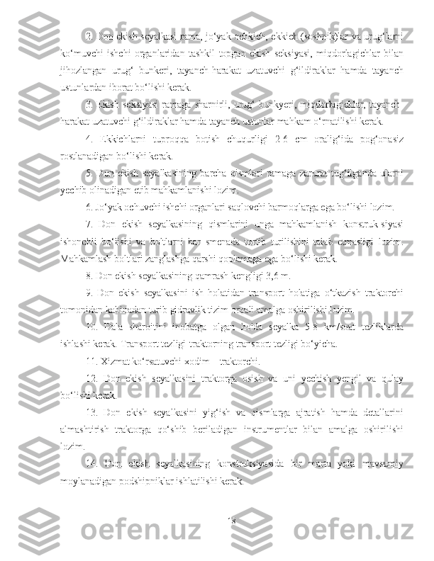 2. Don ekish seyalkasi  rama, jo‘yak ochkich, ekkich (soshnik)lar va urug‘larni
ko‘muvchi   ishchi   organlaridan   tashkil   topgan   ekish   seksiyasi,   miqdorlagichlar   bilan
jihozlangan   urug‘   bunkeri,   tayanch-harakat   uzatuvchi   g‘ildiraklar   hamda   tayanch
ustunlardan iborat bo‘lishi kerak.
3.  Ekish   seksiyasi  ramaga  sharnirli,  urug‘  bunkyeri,  miqdorlagichlar,  tayanch-
harakat uzatuvchi g‘ildiraklar hamda tayanch ustunlar mahkam o‘rnatilishi kerak.
4.   Ekkichlarni   tuproqqa   botish   chuqurligi   2-6   cm   oralig‘ida   pog‘onasiz
rostlanadigan bo‘lishi kerak.
5.   Don   ekish   seyalkasining   barcha   qismlari   ramaga   zarurat   tug‘ilganda   ularni
yechib olinadigan etib mahkamlanishi lozim.
6. Jo‘yak ochuvchi ishchi organlari saqlovchi barmoqlarga ega bo‘lishi lozim.
7.   Don   ekish   seyalkasining   qismlarini   unga   mahkamlanish   konstruk-siyasi
ishonchli   bo‘lishi   va   boltlarni   har   smenada   tortib   turilishini   talab   etmasligi   lozim.
Mahkamlash boltlari zanglashga qarshi qoplamaga ega bo‘lishi kerak.
8. Don ekish seyalkasining qamrash kengligi 3,6 m.
9.   Don   ekish   seyalkasini   ish   holatidan   transport   holatiga   o‘tkazish   traktorchi
tomonidan kabinadan turib gidravlik tizim orqali amalga oshirilishi lozim.
10.   Dala   sharoitini   inobatga   olgan   holda   seyalka   5-8   km/soat   tezliklarda
ishlashi kerak. Transport tezligi-traktorning transport tezligi bo‘yicha.
11. Xizmat ko‘rsatuvchi xodim – traktorchi.
12.   Don   ekish   seyalkasini   traktorga   osish   va   uni   yechish   yengil   va   qulay
bo‘lishi kerak.
13.   Don   ekish   seyalkasini   yig‘ish   va   qismlarga   ajratish   hamda   detallarini
almashtirish   traktorga   qo‘shib   beriladigan   instrumentlar   bilan   amalga   oshirilishi
lozim.
14.   Don   ekish   seyalkasining   konstruksiyasida   bir   marta   yoki   mavsumiy
moylanadigan podshipniklar ishlatilishi kerak.
18 