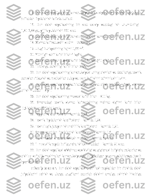 15. Don ekish seyalkasining konstruksiyasida asosiy ishchi organlar legirlangan
po‘latdan foydalanish ko‘zda tutiladi.
16.   Don   ekish   seyalkasining   bir   soat   asosiy   vaqtdagi   ish   unumdorligi  
1,80-2,88 ga, yillik yuklanishi 320 soat.
17. Don ekish seyalkasining transport tirqishi – kamida 300 mm.
18. Xizmat ko‘rsatuvchi xodim – traktorchi.
19. Urug‘ bunkyerining hajmi 0,66 m 3
.
20. YOnilg‘i sarfi ko‘pi bilan 4 kg/ha.
21. Talab qilinadigan quvvat ko‘pi bilan 30 kVt (40 o.k.).
22. Tortishga qarshiligi ko‘pi bilan 7 kN.
23. Don ekish seyalkasining konstruksiyasi uning qismlari va detallariga texnik
qarovlar o‘tkazish va rostlashlar qulay va oson bo‘lishini ta’minlashi lozim.
24. Don ekish seyalkasining kafolatlangan xizmat qilish muddati – 2 yil, xizmat
qilish muddati – 8 yil.
25. Don ekish seyalkasining massasi ko‘pi bilan – 800 kg.
26.   Smenadagi   texnik   xizmat   ko‘rsatishning   mehnat   sig‘imi   ko‘pi   bilan
 0,5 kishi/soat bo‘lishi kerak.
27. Tayyorlik koeffitsienti – kamida 0,98.
28. Texnik foydalanish koeffitsienti – kamida 0,98.
29. Texnologik jarayon ishonchlilik koeffitsienti – kamida 0,90.
30. Smena vaqtidan foydalanish koeffitsienti – kamida 0,6.
31. Buzilmasdan o‘rtacha ishlash muddati – kamida 60 soat.
32. 1- nosozlik paydo bo‘lguncha ishlash muddati – kamida 90 soat.
33. Don ekish seyalkasi «Mehnat xavfsizligi va gigienasi bo‘yicha traktorlar va
qishloq   xo‘jalik   mashinalari   konstruksiyasiga   qo‘yiladigan   yagona   talablar»ga   javob
byerishi lozim.
  Iqtisodiy talablar.  Don ekish seyalkasini qo‘llash paykaldan bir o‘tishda ekish
jo‘yaklarini   ochish   va   ularga   urug‘larni   qatorlab   ekishni   amalga   oshirish   hisobiga
19 