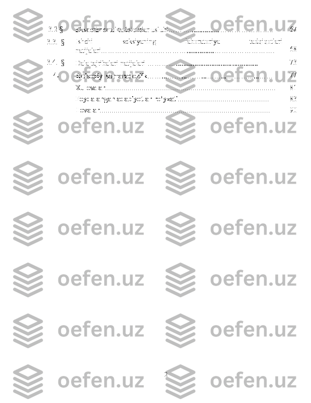 3.2 -§
Eksperimental tadqiqotlar   uslubi…… …. …………… …………… …….. 67
3.3.  - § Ishchi   seksiyaning   l aboratoriya   ta dqiqot lari
natijalari………… …………………… …………… ……. ……… …… …. 68
3.4.  - §
Dala tajribalari natijalari ……… … ………………………… ……….. … 73
4.
Iqtisodiy    samaradorli k … … … … … … … … … … … … … … …... … … … 77
X ulosalar …… … …… … …… … …… … …… … …… … …… … …… … …… … … 81
Foydalangan adabiyotlar ro‘yxati …… … …… … …… … …… … …… … 83
Ilovalar …… … …… … …… … …… … …… … …… … …… … …… … …… … … 90
2 