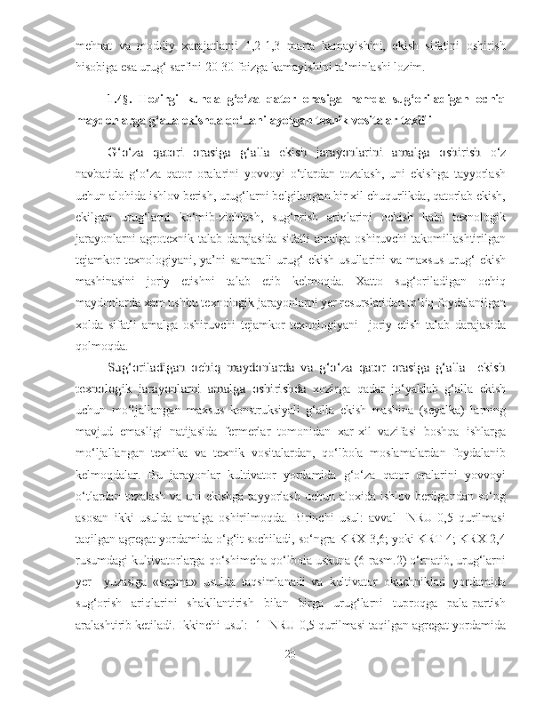 mehnat   va   moddiy   xarajatlarni   1,2-1,3   marta   kamayishini,   ekish   sifatini   oshirish
hisobiga esa urug‘ sarfini 20-30 foizga kamayishini ta’minlashi lozim.
1.4 § .   Hozirgi   kunda   g‘o‘za   qator   orasiga   hamda   sug‘oriladigan   ochiq
maydonlarga g‘alla ekishda qo‘llanilayotgan texnik vositalar taxliliG‘o‘za   qatori   orasiga   g‘alla   ekish   jarayonlarini   amalga   oshirish
  o‘z
navbatida   g‘o‘za   qator   oralarini   yovvoyi   o‘tlardan   tozalash,   uni   ekishga   tayyorlash
uchun alohida ishlov berish, urug‘larni belgilangan bir xil chuqurlikda, qatorlab ekish,
ekilgan   urug‘larni   ko‘mib-zichlash,   sug‘orish   ariqlarini   ochish   kabi   texnologik
jarayonlarni   agrotexnik   talab   darajasida   sifatli   amalga   oshiruvchi   takomillashtirilgan
tejamkor  texnologiyani,  ya’ni  samarali  urug‘   ekish  usullarini  va  maxsus  urug‘   ekish
mashinasini   joriy   etishni   talab   etib   kelmoqda.   Xatto   sug‘oriladigan   ochiq
maydonlarda xam ushbu texnologik jarayonlarni yer resurslaridan to‘liq foydalanilgan
xolda   sifatli   amalga   oshiruvchi   tejamkor   texnologiyani     joriy   etish   talab   darajasida
qolmoqda.
Sug‘oriladigan   ochiq   maydonlarda   va   g‘o‘za   qator   orasiga   g‘alla     ekish	
texnologik   jarayonlarni   amalga   oshirishda
  xozirga   qadar   jo‘yaklab   g‘alla   ekish
uchun   mo‘ljallangan   maxsus   konstruksiyali   g‘alla   ekish   mashina   (seyalka)   larning
mavjud   emasligi   natijasida   fermerlar   tomonidan   xar-xil   vazifasi   boshqa   ishlarga
mo‘ljallangan   texnika   va   texnik   vositalardan,   qo‘lbola   moslamalardan   foydalanib
kelmoqdalar.   Bu   jarayonlar   kultivator   yordamida   g‘o‘za   qator   oralarini   yovvoyi
o‘tlardan tozalash va uni ekishga tayyorlash uchun aloxida ishlov berilgandan so‘ng
asosan   ikki   usulda   amalga   oshirilmoqda.   Birinchi   usul:   avval     NRU-0,5   qurilmasi
taqilgan agregat yordamida o‘g‘it sochiladi, so‘ngra KRX-3,6; yoki KRT-4; KRX-2,4
rusumdagi kultivatorlarga qo‘shimcha qo‘lbola uskuna (6-rasm.2) o‘rnatib, urug‘larni
yer     yuzasiga   «sepma»   usulda   taqsimlanadi   va   kultivator   okuchniklari   yordamida
sug‘orish   ariqlarini   shakllantirish   bilan   birga   urug‘larni   tuproqga   pala-partish
aralashtirib ketiladi. Ikkinchi usul:  1- NRU-0,5 qurilmasi taqilgan agregat yordamida
20 