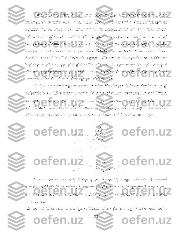 Ushbu   mashina   bilan   g‘o‘za   qator   oralariga   urug‘   sochib   taqsimlanganda   qator
oralariga ishlov berish va sochilgan urug‘larni ko‘mib ketishni boshqa alohida agregat
bajaradi.   Bu   esa   urug‘   ekish   uchun   bir   nechta   agregatlar   qo‘llanilishini   talab   qiladi.
YAna   shuni   ta’kidlash   lozimki   g‘o‘za   qator   oralariga   bu   mashina   bilan   urug‘
sepilganda   g‘o‘zaning   qovochoqlari,   shoxi,   barglari   va   tublari   bug‘doyning   egatlar
orasiga   bir   tekis   taqsimlanishiga   halaqit   beradi   hamda   ekish   sifati   past   bo‘ladi.
Bundan   tashqari   burilish   joylarida   agregat   silkinganda   bunkyerdan   va   disklardan
bug‘doy urug‘i bir joyga g‘uj-g‘uj bo‘lib to‘kiladi. Bu agregatdan faqat g‘o‘zapoyasi
olingan   maydonlarda   urug‘   sepish   uchun   foydalanish   mumkin.   Lekin   bug‘doyni
tuproqqa ko‘mish uchun boshqa agregat talab qilinadi. 
G‘o‘za   qator   oralariga   moslamalar   bilan   jihozlangan   kultivatorlar   bilan   urug‘
ekilganda   NRU-0,5   yordamida   sepib   ekilganga   nisbatan   opyeratsiyalar   soni   bittaga
kamayishi   mumkin,   ya’ni   sepilgan   bug‘doyni   kultivatorning   ish   organlari   bilan
ko‘mib ketish urug‘ sepish bilan bir vaqtning o‘zida bajariladi. Bunday moslama bilan
ta’minlangan kultivatorning texnologik ishlash sxemasi 1.6-rasmda keltirilgan . 
1-urug‘   sepish   apparati;   2-qiya   yuza;   3-gryadil;   4-egat   ochgich;   5-tuproqni
yumshatuvchi   ishchi   organlari;   6-tayanch   g‘ildiragi;   7-parallelogrammli   mexanizm;  
8-povodok; 9-prujina; 10-rama; 11-gidrotsilindr; 12-ikki yelkali richag; 13-kachalka;
14-voronka.
1.5-rasm. G‘o‘za qator oralariga kultivator bilan g‘alla  urug‘ini ekish sxemasi
22 