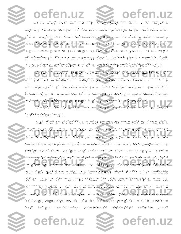 Ushbu   urug‘   ekish   qurilmasining   ishlash   jarayonini   tahlil   qilish   natijasida
quyidagi   xulosaga   kelingan.   G‘o‘za   qator   oralariga   tavsiya   etilgan   kultivator   bilan
g‘alla     urug‘ini   ekish   shuni   ko‘rsatadiki,   agregat   bilan   bir   o‘tishda   qator   oralariga
talab   darajasida   ishlov   berish   mumkin   emas.   Chunki   unga   o‘rnatilgan   passiv   ishchi
organlar namligi kam va qotib ketgan tuproqni bir o‘tishda maydalab, tarkibini mayin
qilib berolmaydi. S h uning uchun yer tayyorlashda ular bir joydan 2-4 martalab o‘tadi.
Bu esa gektariga sarflanadigan yoqilg‘i va xarajatlarning ortib ketishiga olib keladi. 
Ammo,   bu   takomillashgan   kultivator   yuqoridagi   afzallikka   ega   bo‘lsa   ham
uning ushbu sifat ko‘tsatkichini pasaytirib yuboradigan bitta konstruktiv omil hisobga
olinmagan,   ya’ni   g‘o‘za   qator   oralariga   bir   tekis   sepilgan   urug‘larni   egat   ochkich
(okuchnik)   bir   xil   chuqurlikka   ko‘mib   ketmaydi   va   tekisligini   buzib   ketadi.   Bundan
tashqari g‘o‘za tublari tagiga tushgan bug‘doy umuman ko‘milmay qoladi.
Natijada   ular   o‘z   vaqtida   unib   chiqmaydi,   rivojlanishdan   qoladi   va   kerakli
hosilni to‘play olmaydi. 
Sug‘oriladigan g‘allachilikda bunday samarasiz«sepma»  yoki «sochma» g‘alla
urug‘i   ekish   usullari   va   samarasiz   texnik   vositalar,   moslamalarning   qo‘llanilishi
ko‘pincha quyidagi kamchiliklarga, ya’ni urug‘ning me’yoridan 50-60 kg. gacha ortiq
sarflanishiga, agregatlarning 2-3 marta takror o‘tishi bilan urug‘ ekish jarayonlarining
amalga   oshirilishiga,   sepilgan   urug‘larning   ma’lum   qismi   tuproqning   yuza   qismida
tuproqqa ko‘milmasdan, ma’lum qismi me’yordan ortiq (7-10 sm.) chuqurlikda, ba’zi
urug‘larning tuproq qatlamida ustma-ust tushishiga, g‘o‘za qator oralig‘ida ekilganda
esa   jo‘yak   egati   (ariq)   tubiga   urug‘larning   asosiy   qismi   yig‘ilib   qolishi   oqibatida
ekilgan   urug‘lar   ekin   maydoniga   nisbatan   bir   tekis   taqsimlanmasligiga,   tuproqqa
ko‘milmay   yuzada   qolgan   urug‘lar   qurt-qumursqa,   kemiruvchilar,   har   xil   qushlar
to‘dasiga   yem   bo‘lishdan   tashqari,   unib   chiqmasdan   yoki   sovuq   urushidan   nobut
bo‘lishiga,   vegetatsiya   davrida   to‘satdan   bo‘ladigan   yomg‘irlar   ta’sirida   poyalarda
hosil   bo‘lgan   tomchilarning   shabadalanishi   qiyinlashishi   oqibatida   zararli
23 