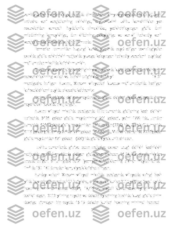 zamburug‘lar   rivojlanishiga,   natijada   qimmatbaho   kimyoviy   vositalar   talab   qiluvchi
ortiqcha   sarf   xarajatlarning   oshishiga,   eng   muximi   ushbu   kamchiliklar   yer
resurslaridan   samarali   foydalanila   olmaslikka,   yetishtirilayotgan   g‘alla   doni
miqdorining   kamayishiga,   don   sifatining   pasayishiga   va   xar-xil   iqtisodiy   sarf-
xarajatlarning oshishiga sabab bo‘lmoqda. 
Fermerlar     tomonidan   bugungi   kunda   yuqorida   qayd   etilgan   texnologiyalar
asosida   g‘alla   etishtirishi   natijasida   yuzaga   kelayotgan   iqtisodiy   zararlarni   quyidagi
ma’lumotlar misolida ko‘rish mumkin.
Qishloq va suv xo‘jaligi vazirligining viloyatlarda   kuzgi boshoqli don ekinlarini
parvarishlashning   xolati   va   borishi   to‘g‘risida   2013   yil                                                   18-21
martigacha   bo‘lgan   Buxoro,   Xorazm   viloyatlari   kuzatuv   ma’lumotlarida   berilgan
ko‘rsatkichlarni quyida qisqacha keltiramiz: 
Optimal   muddatda   ekilgan   maydonlarda   g‘alla   ekinlari   ikkala   viloyatda   ham
naychalash fazasida rivojlangan. 
Buxoro   viloyati   misolida   qaralganda   Olot   tumanida   g‘allaning   kech   ekilishi
oqibatida   5426   gektar   g‘alla   maydonining   944   gektari,   ya’ni   17%   ida,   Jondor
tumanida 6164 gektar g‘alla maydonidan 1340 gektar (22%) ida, Qorako‘l tumanida
6116 gektar g‘alla maydondan 971 gektar    (16%) ida, Vobkent tumanida 7200 gektar
g‘alla maydonidan 671 gektar    (9%) ida g‘alla siyrak unib chiqqan. 
Ushbu   tumanlarda   g‘o‘za   qator   oralariga   asosan   urug‘   ekilishi   kechikishi
natijasida   optimal   muddatda   ekilgan   g‘allalarga   nisbatan   16-18   kun   rivojlanishdan
orqada   qolgan.   SHuningdek   ba’zi   fyermyer   xo‘jaliklarning   qisman   maydonlarida  
1m 2
 da 150-180 donadan kam, siyrak ko‘chat olingan.
Bunday   xolatni   Xorazm   viloyati   misolida   qaralganda   viloyatda   so‘ngi   besh
yilda havoning harorati tahlili bo‘yicha, eng sovuqli kunlar 2010 yilning fevral oyida
havoning   minimal   harorati   -22,9 0
;   -18,4 0
S   ni,   sovuqli   kunlar   davomiyligi   4   kunni
tashkil   etgan.   2012   yilning   noyabr   va   dekabr   oylarining   boshida   kuzgi   g‘alla   tinim
davriga   o‘tmagan   bir   paytda   15-19   dekabr   kunlari   havoning   minimal   harorati  
24 