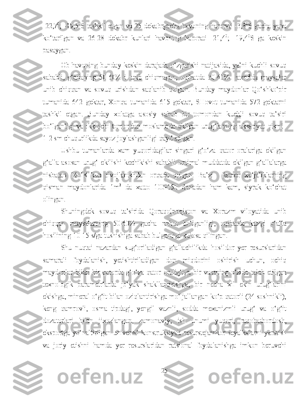 -22,7 0
; -19,5 0
S tashkil etgan va 25 dekabrgacha havoning harorati -3,8 0
S gacha yana
ko‘tarilgan   va   26-28   dekabr   kunlari   havoning   harorati   -21,4 0
;   -19,4 0
S   ga   keskin
pasaygan.
Ob-havoning  bunday  keskin  darajada o‘zgarishi   natijasida,  ya’ni  kuchli   sovuq
sababli,   g‘allaning   50-60%   i   unib   chiqmagan,   oqibatda   30-40%     atrofida   maysalar
unib   chiqqan   va   sovuq   urishdan   saqlanib   qolgan.   Bunday   maydonlar   Qo‘shko‘pir
tumanida   642   gektar,   Xonqa   tumanida   615   gektar,   SHovot   tumanida   572   gektarni
tashkil   etgan.   Bunday   xolatga   asosiy   sabab   bir   tomondan   kuchli   sovuq   ta’siri
bo‘lganligi   va   ikkinchi   tomondan   moslamada   ekilgan   urug‘larning   aksariyat   qismi  
1-2 sm chuqurlikda sayoz joylashganligi qayd etilgan. 
Ushbu   tumanlarda   xam   yuqoridagilar   singari   g‘o‘za   qator   oralariga   ekilgan
g‘alla   asosan   urug‘   ekilishi   kechikishi   sababli   optimal   muddatda   ekilgan   g‘allalarga
nisbatan   16-18   kun   rivojlanishdan   orqada   qolgan.   Ba’zi     fermer   xo‘jaliklarning
qisman   maydonlarida   1m 2
  da   xatto   100-150   donadan   ham   kam,   siyrak   ko‘chat
olingan. 
Shuningdek   sovuq   ta’sirida   Qoraqolpoqiston   va   Xorazm   viloyatida   unib
chiqqan   maysalarning   50-60%   gacha   nobut   bo‘lganligi,   oqibatda   kuzgi   g‘alla
hosilining 10-15 s/ga tushishiga sabab bulganligi xulosa qilingan.
Shu   nuqtai   nazardan   sug‘oriladigan   g‘allachilikda   hosildor   yer   resurslaridan
samarali   foydalanish,   yetishtiriladigan   don   miqdorini   oshirish   uchun,   ochiq
maydonlar   bilan   bir  qatorda  g‘o‘za  qator  oralig‘iga  bir   vaqtning  o‘zida   talab  etilgan
texnologik   parametrlarda   jo‘yak   shakllantirishga,   bir   necha   xil   ekin   urug‘larini
ekishga, mineral o‘g‘it bilan oziqlantirishga mo‘ljallangan ko‘p qatorli (24 soshnikli),
keng   qamrovli,   osma   tipdagi,   yengil   vaznli,   sodda   mexanizmli   urug‘   va   o‘g‘it
dozatorlari   bilan   jixozlangan,   zamonaviy,   ish   unumi   yuqori,   raqobatbordosh,
eksportga yo‘naltirilgan universal konstruksiyali resurstejamkor seyalkalarni yaratish
va   joriy   etishni   hamda   yer   resurslaridan   ratsional   foydalanishga   imkon   beruvchi
25 