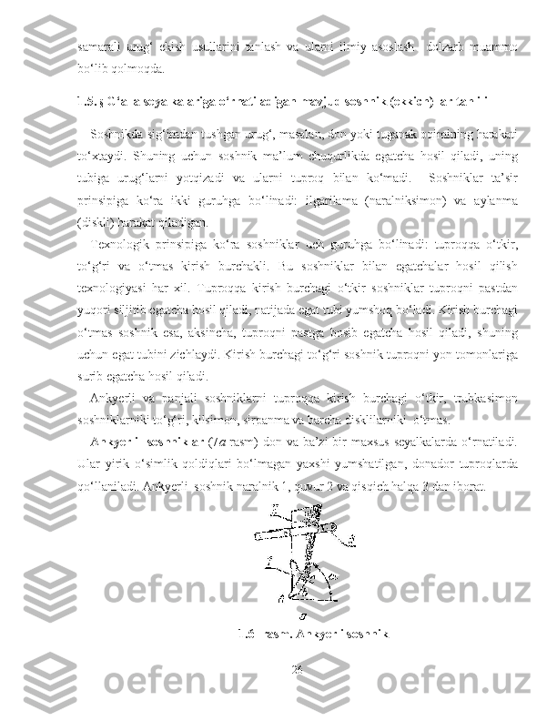 samarali   urug‘   ekish   usullarini   tanlash   va   ularni   ilmiy   asoslash     dolzarb   muammo
bo‘lib qolmoqda.
1.5.  §  G‘alla seyalkalariga o‘rnatiladigan mavjud s oshnik  (ekkich)  lar  tahlili
Soshnikda sig‘imdan tushgan urug‘, masalan, don yoki tuganak oqimining harakati
to‘xtaydi.   S h uning   uchun   soshnik   ma’lum   chuqurlikda   egatcha   hosil   qiladi,   uning
tubiga   urug‘larni   yotqizadi   va   ularni   tuproq   bilan   ko‘madi.     Soshniklar   ta’sir
prinsipiga   ko‘ra   ikki   guruhga   bo‘linadi:   ilgarilama   (naralniksimon)   va   aylanma
(diskli) harakat qiladigan.
Texnologik   prinsipiga   ko‘ra   soshniklar   uch   guruhga   bo‘linadi:   tuproqqa   o‘tkir,
to‘g‘ri   va   o‘tmas   kirish   burchakli.   Bu   soshniklar   bilan   egatchalar   hosil   qilish
texnologiyasi   har   xil.   Tuproqqa   kirish   burchagi   o‘tkir   soshniklar   tuproqni   pastdan
yuqori siljitib egatcha hosil qiladi, natijada egat tubi yumshoq bo‘ladi. Kirish burchagi
o‘tmas   soshnik   esa,   aksincha,   tuproqni   pastga   bosib   egatcha   hosil   qiladi,   shuning
uchun egat tubini zichlaydi. Kirish burchagi to‘g‘ri soshnik tuproqni yon tomonlariga
surib egatcha hosil qiladi.
Ankyerli   va   panjali   soshniklarni   tuproqqa   kirish   burchagi   o‘tkir,   trubkasimon
soshniklarniki to‘g‘ri, kilsimon, sirpanma va barcha disklilarniki  o‘tmas.
Ankyerli   soshniklar   (7 a -rasm)  don va ba’zi  bir maxsus seyalkalarda o‘rnatiladi.
Ular   yirik   o‘simlik   qoldiqlari   bo‘lmagan   yaxshi   yumshatilgan,   donador   tuproqlarda
qo‘llaniladi. Ankyerli  soshnik naralnik 1, quvur 2 va qisqich halqa 3 dan iborat. 
1. 6 -  rasm. Ankyerli soshnik
26 