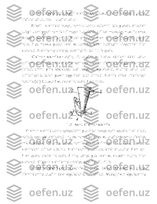 Kombinatsiyalashgan   ankyerli   soshnik   ikkita   quvur   bilan   jihozlangan:   oldingi
o‘g‘itlar uchun, orqa – urug‘lar uchun.
Ankerli     soshniklar   pastgi,   namroq   tuproq   qatlamini   dala   yuzasi a   chiqarishi
tufayli ularni  y etarli namlik bo‘lmagan hududlarda qo‘llash maqsadga muvofiq emas.
Ankyerli     soshniklarni   tuproqqa   botish   chuqurligi   4   sm   dan   7   sm   oralig‘ida   qisgich
halqa   3   ga   maxsus   yuklar   osish   va   tuproqqa   kirish   burchagini   o‘zgartirish   bilan
sozlanadi. Soshnikning tortishga qarshiligi 30 dan 100 N gacha.
Kilsimon   soshniklar   zig‘ir,   o‘t   urug‘lar   va   boshqa   ekinlarni   ekish   uchun
qo‘llaniladi.  Kilsimon  soshniklar   ankerlilarga  nisbatan  o‘simlik  qoldiqlari  bilan  kam
tiqiladi,   ammo   yirik   kesaklarga   duch   kelganda   sayozlashdi,   shuning   uchun   ular
qo‘llanilganda   dalani   yaxshi   tayyorlash   talab   qilinadi.   Soshnik   qirrasi   o‘tkirlangan
naralnik (kil)  1 , quvur  2  va qisqich halqacha  3  dan iborat. 
1. 7 -  rasm. Kilsimon soshnik
Kilsimon soshnik tuproq agregatlarini yuqoridan pastga surib egatcha hosil qiladi,
natijada egat  tubi  zichlashadi.  Bu esa  namni  kelishiga  va urug‘larni  tezroq o‘sishiga
imkon   yaratadi.   S h uning   uchun   namlik   y etarli   bo‘lmagan   hududlarda   qilsimon
soshniklarni   qo‘llash   afzalroq.   Soshniklarning   tuproqqa   kirish   chuqurligi   1   sm   dan  
6   sm   gacha   qisqich   halqacha   3   ning   uchiga   yuk   osish   va   siquvchi   prujina   bilan
sozlanadi. Kilsimon soshnikning tortishga qarshiligi 30...40 N.
Sirpanma   soshniklar   makkajo‘xori,   paxta,   lavlagi,   sabzavot   va   boshqa
o‘simliklarning urug‘ini ekish seyalkalarida qo‘lllaniladi. Makkajo‘xori seyalkasining
27 