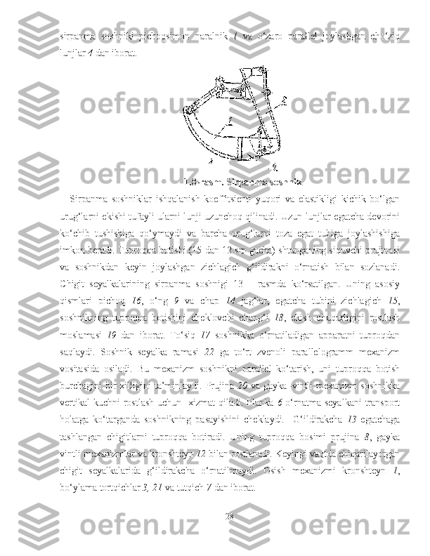 sirpanma   soshniki   pichoqsimon   naralnik   1   va   o‘zaro   parallel   joylashgan   cho‘ziq
lunjlar  4  dan iborat. 
1. 8 -rasm.  S irpanma soshnik
Sirpanma   soshniklar   ishqalanish   koeffitsienti   yuqori   va   elastikligi   kichik   bo‘lgan
urug‘larni ekishi tufayli ularni lunji uzunchoq qilinadi. Uzun lunjlar egatcha devorini
ko‘chib   tushishiga   qo‘ymaydi   va   barcha   urug‘larni   toza   egat   tubiga   joylashishiga
imkon beradi. Tuproqqa botishi (15 dan 12 sm gacha) shtanganing siquvchi prujinasi
va   soshnikdan   keyin   joylashgan   zichlagich   g‘ildirakni   o‘rnatish   bilan   sozlanadi.
C h igit   seyalkalarining   sirpanma   soshnigi   13   –   rasmda   ko‘rsatilgan.   Uning   asosiy
qismlari   pichoq   16 ,   o‘ng   9   va   chap   14   jag‘lar,   egatcha   tubini   zichlagich   15 ,
soshnikning   tuproqqa   botishini   cheklovchi   chang‘i   18 ,   ekish   chuqurligini   rostlash
moslamasi   19   dan   iborat.   To‘siq   17   soshnikka   o‘rnatiladigan   apparatni   tuproqdan
saqlaydi.   Soshnik   seyalka   ramasi   22   ga   to‘rt   zvenoli   parallelogramm   mexanizm
vositasida   osiladi.   Bu   mexanizm   soshnikni   parallel   ko‘tarish,   uni   tuproqqa   botish
burchagini  bir  xilligini  ta’minlaydi.  Prujina   20   va  gayka–vintli  mexanizm  soshnikka
vertikal  kuchni  rostlash  uchun     xizmat  qiladi. Planka   6   o‘rnatma seyalkani  transport
holatga   ko‘targanda   soshnikning   pasayishini   cheklaydi.     G‘ ildirakcha   13   egatchaga
tashlangan   chigitlarni   tuproqqa   botiradi.   Uning   tuproqqa   bosimi   prujina   8 ,   gayka
vintli mexanizmlar va kronshteyn  12  bilan rostlanadi. Keyingi vaqtda chiqarilayotgan
chigit   seyalkalarida   g‘ildirakcha   o‘rnatilmaydi.   Osish   mexanizmi   kronshteyn   1 ,
bo‘ylama tortqichlar  3, 21  va tutqich  7  dan iborat. 
28 