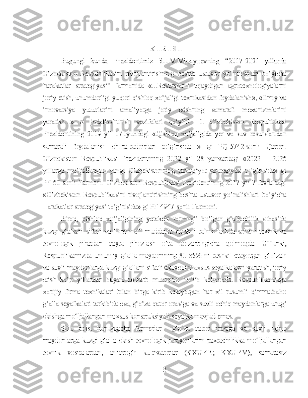 K I R I SH
Bugungi   kunda   Prezidentimiz   SH.M.Mirziyoevning   “2017-2021   yillarda
O‘zbekiston   Respublikasini   rivojlantirishning   beshta   ustuvor   yo‘nalishlari   bo‘yicha
harakatlar   strategiyasi ”   farmonida   « ...Resurslarni   tejaydigan   agrotexnologiyalarni
joriy etish, unumdorligi yuqori qishloq xo‘jaligi texnikasidan foydalanish » ,  « Ilmiy va
innovatsiya   yutuqlarini   amaliyotga   joriy   etishning   samarali   mexanizmlarini
yaratish... »   ni   jadallashtirish   vazifalari   qo‘yildi   [1 .   O’zbekiston   Respublikasi
Prezidentining   2019   yil   17-iyundagi   «Qishloq   xo’jaligida   yer   va   suv   resurslaridan
samarali   foydalanish   chora-tadbirlari   to’g’risida   »   gi   PQ-5742-sonli   Qarori.
O’zbekiston   Respublikasi   Prezidentining   2022   yil   28   yanvardagi   «2022   –   2026
yillarga   mo’ljallangan   yangi   O’zbekistonning   taraqqiyot   strategiyasi   to’g’risida»   gi
PF-60-sonli Farmoni. O’zbekiston Respublikasi  Prezidentining 2017 yil 7 fevraldagi
«O’zbekiston   Respublikasini   rivojlantirishning   beshta   ustuvor   yo’nalishlari   bo’yicha
Harakatlar strategiyasi to’g’risida» gi PF-4947-sonli Farmoni.  
Biroq,   qishloq   xo‘jaligining   yetakchi   tarmog‘i   bo‘lgan   g‘allachilik   sohasida
kuzgi   g‘allani   sifatli   va   “optimal”   muddatda   ekishni   ta’minlashda   sohani   texnik   va
texnologik   jihatdan   qayta   jihozlash   o‘ta   dolzarbligicha   qolmoqda.   CHunki,
Respublikamizda   umumiy   g‘alla   maydonining   80-85%   ni   tashkil   etayotgan   g‘o‘zali
va suvli maydonlarga kuzgi g‘allani sifatli ekuvchi maxsus seyalkalarni yaratish, joriy
etish   ko‘p   yillardan   buyon   dolzarb   muammo   bo‘lib   kelmoqda.   Respublikamizga
xorijiy   firma   texnikalari   bilan   birga   kirib   kelayotgan   har   xil   rusumli   qimmatbaho
g‘alla seyalkalari tarkibida esa, g‘o‘za qator ora siga  va suvli  ochiq  maydonlarga urug‘
ekishga mo‘ljallangan maxsus konstruksiyali seyalka mavjud emas.
SHu   bois,   hanuzgacha   fermerlar     g‘o‘za   qator   ora siga   va   suvli   ochiq
maydonlarga kuzgi  g‘alla ekish texnologik jarayonlarini paxtachilikka mo‘ljallangan
texnik   vositalardan,   aniqrog‘i   kultivatorlar   (KXU-4B;   KXU-4V),   samarasiz
3 