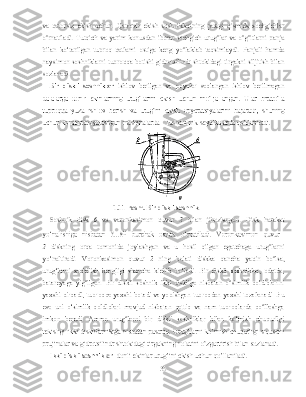 va   qatorsiz   ekish   uchun.   Qatorsiz   ekish   soshniklarining   pastgi   qismida   sochgichlar
o‘rnatiladi.   Tutqich   va   yarim   konusdan   iborat   sochgich   urug‘lar   va   o‘g‘itlarni   panja
bilan   ko‘tarilgan   tuproq   qatlami   ostiga   keng   yo‘laklab   taqsimlaydi.   Panjali   hamda
naysimon soshniklarni tuproqqa botishi gidrotsilindr shtokidagi tirgakni siljitish bilan
sozlanadi.
Bir   diskli   soshniklar   ishlov   berilgan   va   poyalar   saqlangan   ishlov   berilmagan
dalalarga   donli   ekinlarning   urug‘larini   ekish   uchun   mo‘ljallangan.   Ular   birato‘la
tuproqqa   yuza   ishlov   berish   va   urug‘ni   ekish   opyeratsiyalarini   bajaradi,   shuning
uchun kombinatsiyalashgan mashinalarda – lushchilnik-seyalkalarda qo‘llaniladi. 
1.1 1 -rasm. Bir diskli soshnik
Soshnik   disk   6   va   varonkasimon   quvur   2   bilan   jihozlangan.   Disk   harakat
yo‘nalishiga   nisbatan   3...8 0
  burchak   ostida   o‘rnatiladi.   Voronkasimon   quvur  
2   diskning   orqa   tomonida   joylashgan   va   u   hosil   qilgan   egatchaga   urug‘larni
yo‘naltiradi.   Voronkasimon   quvur   2   ning   holati   diskka   qancha   yaqin   bo‘lsa,
urug‘larni   sochilish   kengligi   shuncha   kichik   bo‘ladi.   Bir   diskli   soshniklar,   odatda,
batareyaga   yig‘ilgan.   Bir   diskli   soshnik   ikki   diskliga   nisbatan   o‘simlik   qoldiqlarini
yaxshi qirqadi, tuproqqa yaxshi botadi va yopishgan tuproqdan yaxshi tozalanadi. Bu
esa   uni   o‘simlik   qoldiqlari   mavjud   nisbatan   qattiq   va   nam   tuproqlarda   qo‘llashga
imkon   beradi.   Ammo   urug‘larni   bir   diskli   soshniklar   bilan   ko‘mish   chuqurligi
tekisligi ikki disklilarnikiga nisbatan pastroq. Urug‘larni ko‘mish chuqurligi siquvchi
prujinalar va gidrotsilindr shtokidagi tirgakning holatini o‘zgartirish bilan sozlanadi. 
Ikki diskli soshniklar   donli ekinlar urug‘ini ekish uchun qo‘llaniladi. 
30 