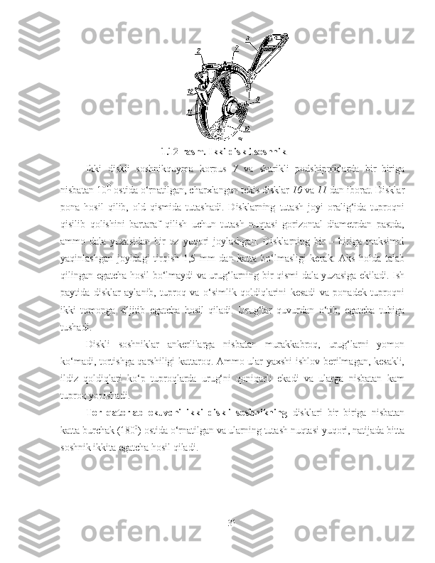 1.1 2 -rasm.  I kki diskli   soshnik
Ikki   diskli   soshnikquyma   korpus   7   va   sharikli   podshipniklarda   bir–biriga
nisbatan 10 0
 ostida o‘rnatilgan, charxlangan tekis disklar  10  va  11  dan iborat. Disklar
pona   hosil   qilib,   old   qismida   tutashadi.   Disklarning   tutash   joyi   oralig‘ida   tuproqni
qisilib   qolishini   bartaraf   qilish   uchun   tutash   nuqtasi   gorizontal   diametrdan   pastda,
ammo   dala   yuzasidan   bir   oz   yuqori   joylashgan.   Disklarning   bir   –   biriga   maksimal
yaqinlashgan   joyidagi   tirqish   1,5   mm   dan   katta   bo‘lmasligi   kerak.   Aks   holda   talab
qilingan egatcha hosil bo‘lmaydi va urug‘larning bir qismi dala yuzasiga ekiladi. Ish
paytida   disklar   aylanib,   tuproq   va   o‘simlik   qoldiqlarini   kesadi   va   ponadek   tuproqni
ikki   tomonga   siljitib   egatcha   hosil   qiladi.   Urug‘lar   quvurdan   o‘tib,   egatcha   tubiga
tushadi. 
Diskli   soshniklar   ankerlilarga   nisbatan   murakkabroq,   urug‘larni   yomon
ko‘madi, tortishga qarshiligi kattaroq. Ammo ular yaxshi ishlov berilmagan, kesakli,
ildiz   qoldiqlari   ko‘p   tuproqlarda   urug‘ni   qoniqarli   ekadi   va   ularga   nisbatan   kam
tuproq yopishadi.
Tor   qatorlab   ekuvchi   ikki   diskli   soshnikning   disklari   bir–biriga   nisbatan
katta burchak (180 0
) ostida o‘rnatilgan va ularning tutash nuqtasi yuqori, natijada bitta
soshnik ikkita egatcha hosil qiladi. 
31 