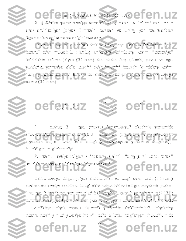 II-bo‘lim. NAZARIY TADQIQOTLAR 
2.1- §  G‘o‘za   qator   orasiga   samarali   urug‘   ekish   usulini   qo‘llash   uchun
shakllantiriladigan   jo‘yak   formasini   tanlash   va   uning   yer   resurslaridan
foydalanishdagi samaradarligini asoslash
Yuqorida   qayd   etilgan   jo‘yak   shakllantirish,   urug‘   ekish   usullari   kamchiligini
bartaraf   etish   maksadida   odatdagi   an’anaviy   ko‘ndalang   kesimi   “trapetsiya”
ko‘rinishda   bo‘lgan   jo‘yak   (2.1-rasm)   dan   tubdan   farq   qiluvchi,   pushta   va   egat
yuzalariga   yoppasiga   g‘alla   urug‘ini   ekish   imkonini   beruvchi   ko‘ndalang   kesimi
“teng   yonli   uchburchak”   ko‘rinishda   shakllantiriladigan   jo‘yak   formasini   tavsiya
etamiz (2.1-rasm).
1   -     pushta;   2   –   egat   (maxsus   konstruksiyali   okuchnik   yordamida
shakllantiriladigan   sug‘orish   arig‘i);   3   –   urug‘;   b   –   jo‘yak   eni;   b I
/2   –   jo‘yak   yon
qiyaliklari   eni;   c   –   urug‘   kator   oralig‘i   (maxsus   seyalka   yordamida   ekilganda);  
h – ekilgan urug‘ chuqurligi.
2.1-rasm.   Tavsiya   etilgan   ko‘ndalang   kesimi     “teng   yonli   uchburchak”
ko‘rinishda shakllantiriladigan jo‘yak sxemasi
Ushbu   tavsiya   etilgan   jo‘yak   shakllantirish   va   urug‘   ekish   usuli   (2.1-rasm)
q uyidagicha amalga oshiriladi. Urug‘ ekish uchun ishlov berilgan maydonda pushta  
1   va   egat   2   dan   iborat,   yon   tomonlari   b I
/2   kenglikda   asosi   b   ga   nisbatan   α   (20-25 0
)
burchak ostida joylashgan ko‘ndalang kesimi teng yonli uchburchak ABD ko‘rinishda
L   uzunlikdagi   jo‘yak   maxsus   okuchnik   yordamida   shakllantiriladi.   Jo‘yakning
qarama-qarshi   yonlari   yuzasiga   bir   xil   oraliq   S   larda,   belgilangan   chukurlik   h   da
33 