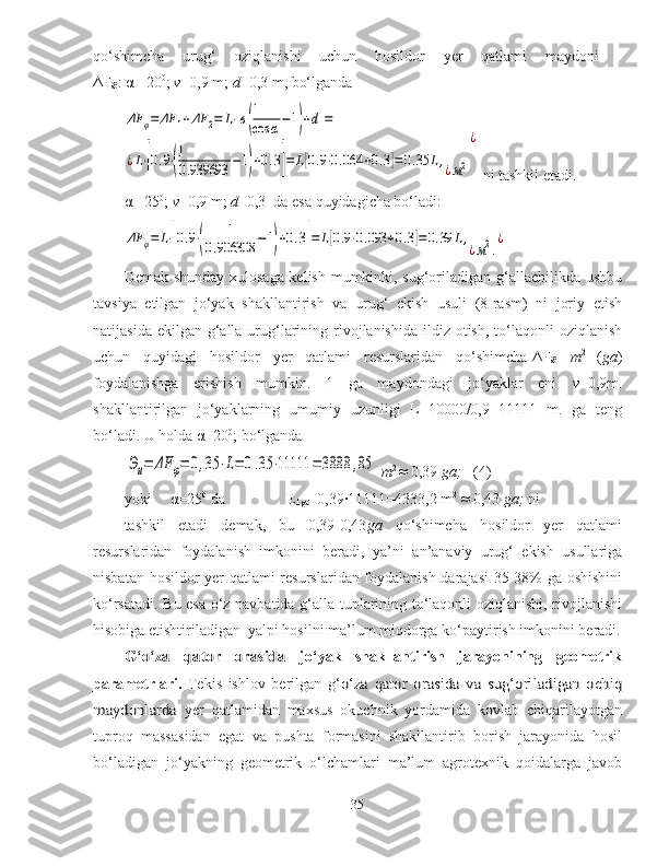 qo‘shimcha   urug‘   oziqlanishi   uchun   hosildor   yer   qatlami   maydoni   -
Δ F
Ø :  α  =20 0
;  v =0,9 m;  d =0,3 m, bo‘lgandaΔF	φ=	ΔF	1+ΔF	2=	L⋅[в(
1
cos	α−1)+d]=	
¿L⋅[0.9⋅(
1
0.939693	−1)+0.3]=	L[0.9⋅0.064	+0.3]=0.35	L,¿м2
¿
 ni tashkil etadi.
α  =25 0
;  v =0,9 m;  d =0,3  da esa quyidagicha bo‘ladi:	
ΔF	φ=	L⋅[0.9⋅(	
1	
0.906308	−1)+0.3]=	L[0.9⋅0.093	+0.3]=	0.39	L,
¿м2.
¿
 
Demak shunday xulosaga kelish mumkinki, sug‘oriladigan g‘allachilikda ushbu
tavsiya   etilgan   jo‘yak   shakllantirish   va   urug‘   ekish   usuli   (8-rasm)   ni   joriy   etish
natijasida ekilgan  g‘alla urug‘larining rivojlanishida  ildiz otish, to‘laqonli  oziqlanish
uchun   quyidagi   hosildor   yer   qatlami   resurslaridan   qo‘shimcha- Δ F
Ø   m 2  
( ga )
foydalanishga   erishish   mumkin.   1   ga   maydondagi   jo‘yaklar   eni   v =0,9m.
shakllantirilgan   jo‘yaklarning   umumiy   uzunligi   L=10000/0,9=11111   m.   ga   teng
bo‘ladi. U holda  α =20 0
; bo‘lganda 	
Эи=	ΔF	φ=	0,35	⋅L=	0.35	⋅11111	=	3888	,85
  m 2
  ≈ 0,39  ga;    (4)
yoki  α =25 0
 da  E
1ga =0,39·11111=4333,2 m 2
 ≈ 0,43  ga;  ni 
tashkil   etadi   demak,   bu   0,39-0,43 ga   qo‘shimcha   hosildor   yer   qatlami
resurslaridan   foydalanish   imkonini   beradi,   ya’ni   an’anaviy   urug‘   ekish   usullariga
nisbatan   hosildor yer qatlami resurslaridan foydalanish darajasi  35-38% ga oshishini
ko‘rsatadi. Bu esa o‘z navbatida g‘alla tuplarining to‘laqonli oziqlanishi, rivojlanishi
hisobiga etishtiriladigan  yalpi hosilni ma’lum miqdorga ko‘paytirish imkonini beradi.	
G‘o‘za   qator   orasida  
jo‘yak   shakllantirish   jarayonining   geometrik
parametrlari.   Tekis   ishlov   berilgan   g‘	
o‘za   qator   orasida   va   sug‘oriladigan   ochiq	
maydonlarda
  yer   qatlamidan   maxsus   okuchnik   yordamida   kovlab   chiqarilayotgan
tuproq   massasidan   egat   va   pushta   formasini   shakllantirib   borish   jarayonida   hosil
bo‘ladigan   jo‘yakning   geometrik   o‘lchamlari   ma’lum   agrotexnik   qoidalarga   javob
35 