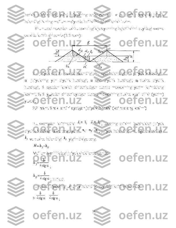 berishi   talab   etiladi,   ya’ni   jo‘yakning   tanlangan   eni     v   ga   bog‘liq   ravishda   jo‘yak
balandligi  N ning ma’lum me’yorda bo‘lishini ta’minlanish lozim.
Shu nuqtai nazardan ushbu texnologik jarayonning bajarilishini quyidagi sxema
asosida ko‘rib chiqamiz (2.2-rasm):
b   –   jo ‘ yak   eni ;   h
P -   pushta   balandligi ;   h
E -   egat   balandligi ;   H -   jo ‘ yak   balandligi ;  
α   – jo ‘ yakning   yon   qiyalik   burchagi ;   α
1 - egat   qiyalik   burchagi ;   α
2 - pushta   qiyalik
burchagi ;   S
1 - egatdan   kovlab   chiqariladigan   tuproq   massasining   yarim   ko ‘ ndalang
kesimi ;   S
2 - S
1   yuzadan   chiqarilayotgan   tuproq   massasining   pushta   xosil   qilish   ( yarim )
yuzasi ;
2.2-rasm. Shakllantirilayotgan jo‘yak formasi (ko‘ndalang kesimi)
Bu   sxemadan   ko‘rinadiki  S1=	S2 =	S3=	S4 ;   ularning   qo‘shni   burchaklari   jo‘yak
qiyalik   burchagi   α   ga   teng,   ya’ni  	
α1=	α2=	α ;   jo‘yak   balandligi  	H ,   egat   balandligi  	
hЭ
 va pushta balandligi 	hП  yig‘indisiga teng. 	
H	=	hЭ+hП
Ma’lum  b  enlilikdagi jo‘yak shakllantirilganda 	
hЭ=	b	
4ctg	α
;	
hП=	b	
4ctg	α
; bo‘ladi.
U holda jo‘yakning umumiy balandligi quyidagi ko‘rinishni oladi:	
H=	
b	
4ctg	α
+	
b	
4ctg	α ;
36 