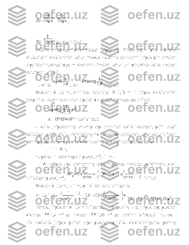 H=	
2b	
4ctg	α=	b	
2ctg	α;	
H=	
b	
2ctg	α
; ga teng bo‘ladi.
Shakillantirilayotgan   b   enlilikdagi   jo‘yakning  	
H balandligini   yoki   aksincha
chukurligini   shakllantirish   uchun   maxsus   okuchnik   qanotlarini   jo‘yak   yon   qirralari
qiyaliklari   burchagi   α   ga   moslashtirib   o‘rnatish   uchun   uni   α   burchak   ostida   rostlash
zaruriyati tug‘iladi.
U xolda 	
ctg	α=	b
2H ; dan  	α=	arcctg	b
2H ; bo‘ladi.
Masalan:   b =0,9   m,   ennilikda   balandligi   H =0,15   m   li   jo‘yak   shakllantirish
jarayonida okuchnik qanotlari qiyaligi  α  quyidagi qiymatga ega bo‘ladi:	
ctg	α=	0,9	
2∗0,15	=3;
α =18 0
40 1
≈19 0 
ni tashkil etadi.
U   xolda   jo‘yaklarning   umumiy   qiya   tomonlari   tashkil   etadigan,   ya’ni   urug‘
ekiladigan xamda g‘alla o‘simligining rivojlanishi va oziqlanishi uchun zarur bo‘lgan
yerning yuza qismi maydoni   F  ni aniqlash imkoni tug‘iladi.  Buning uchun 
F= F
1 +∆F
f ; 
Bu yerda: F
1 -tekis maydon yuzasi, m 2
; F
1 =b·L 
      ∆F
f -jo‘yak   qiya   qismlarining   tekis   maydonga   nisbatdan   qo‘shimcha   xosil
bo‘ladigan yuzasi, m 2
;  	
ΔF	ф=	L⋅в(	
1
cos	α−1),	F=	L⋅в+L⋅в(	
1	
cos	α−	1);  bo‘ladi.
Masalan:  b =0,9 m, L=1 m,  α =19 0
 deb qabul qilinganda :	
F=0,9	⋅1+0,9	⋅1(	
1	
cos	19	0−1)=	0,9	⋅1+0,9	⋅1(	
1	
0,9455	−1)=	
0,9	⋅1+0,9	⋅1⋅0,057	=0,95	м2
;
Demak,  jo‘yak  eni   b =0,9 m   bo‘lganda,   1  m  uzunlik  L  da  jo‘yak  qiya yuzalari
xisobiga  	
F= 0,9   m 2
  ga   nisbatan  	F= 0,95   m 2  
ga   ortishini   ko‘rsatadi.   Bu   esa  
o‘z   navbatida   jo‘yak   yonlari   qiya   yuzalari   α =19 0
da   shakllantirilganda   yerning
37 