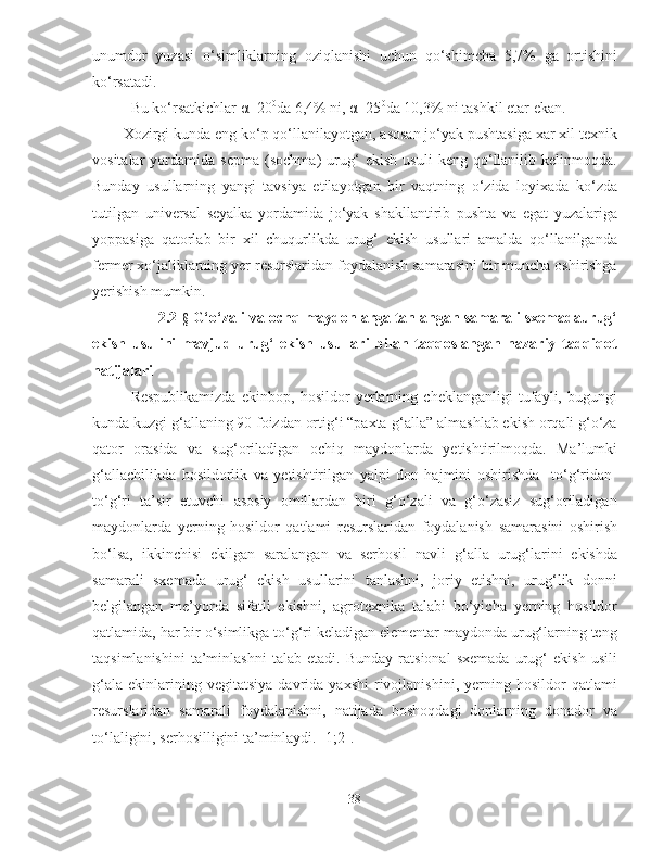 unumdor   yuzasi   o‘simliklarning   oziqlanishi   uchun   qo‘shimcha   5,7%   ga   ortishini
ko‘rsatadi.
Bu ko‘rsatkichlar  α =20 0
da 6,4% ni,  α =25 0
da 10,3% ni tashkil etar ekan. 
Xozirgi kunda eng ko‘p qo‘llanilayotgan, asosan jo‘yak pushtasiga xar xil texnik
vositalar   yordamida   sepma   (sochma)   urug‘   ekish   usuli   keng   qo‘llanilib   kelinmoqda.
Bunday   usullarning   yangi   tavsiya   etilayotgan   bir   vaqtning   o‘zida   loyixada   ko‘zda
tutilgan   universal   seyalka   yordamida   jo‘yak   shakllantirib   pushta   va   egat   yuzalariga
yoppasiga   qatorlab   bir   xil   chuqurlikda   urug‘   ekish   usullari   amalda   qo‘llanilganda
fermer xo‘jaliklarning yer resurslaridan foydalanish samarasini bir muncha oshirishga
yerishish mumkin.
          2.2 - §  G‘o‘zali va ochq maydonlarga tanlangan samarali sxemadaurug‘
ekish   usulini   mavjud   urug‘   ekish   usullari   bilan   taqqoslangan   nazariy   tadqiqot
natijalari
Respublikamizda   ekinbop,   hosildor   yerlarning   cheklanganligi   tufayli,   bugungi
kunda kuzgi g‘allaning 90 foizdan ortig‘i “paxta-g‘alla” almashlab ekish orqali g‘o‘za
qator   orasida   va   sug‘oriladigan   ochiq   maydonlarda   yetishtirilmoqda.   Ma’lumki
g‘allachilikda   hosildorlik   va   yetishtirilgan   yalpi   don   hajmini   oshirishda     to‘g‘ridan-
to‘g‘ri   ta’sir   etuvchi   asosiy   omillardan   biri   g‘o‘zali   va   g‘o‘zasiz   sug‘oriladigan
maydonlarda   yerning   hosildor   qatlami   resurslaridan   foydalanish   samarasini   oshirish
bo‘lsa,   ikkinchisi   ekilgan   saralangan   va   serhosil   navli   g‘alla   urug‘larini   ekishda
samarali   sxemada   urug‘   ekish   usullarini   tanlashni,   joriy   etishni,   urug‘lik   donni
belgilangan   me’yorda   sifatli   ekishni,   agrotexnika   talabi   bo‘yicha   yerning   hosildor
qatlamida, har bir o‘simlikga to‘g‘ri keladigan elementar maydonda urug‘larning teng
taqsimlanishini   ta’minlashni   talab   etadi.   Bunday   ratsional   sxemada   urug‘   ekish   usili
g‘ala   ekinlarining  vegitatsiya   davrida   yaxshi   rivojlanishini,   yerning  hosildor   qatlami
resurslaridan   samarali   foydalanishni,   natijada   boshoqdagi   donlarning   donador   va
to‘laligini, serhosilligini ta’minlaydi. [1;2]. 
38 