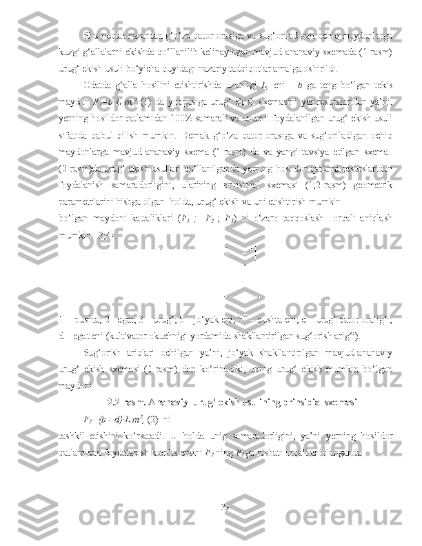 Shu nuqtai nazardan g‘o‘za qator orasiga va sug‘oriladigan ochiq maydonlarga
kuzgi g‘allalarni ekishda qo‘llanilib kelinayotgan mavjud-ananaviy sxemada (1-rasm)
urug‘ ekish usuli bo‘yicha quyidagi nazariy tadqiqotlar amalga oshirildi. 
Odatda   g‘alla   hosilini   etishtirishda   uzunligi   L,   eni       b   ga   teng   bo‘lgan   tekis
maydon   F
1 =b∙L   m, 2
  (1)   da   yoppasiga   urug‘   ekish   sxemasini   yer   resurslaridan   ya’ni,
yerning hosildor qatlamidan 100% samarali va unumli foydalanilgan urug‘ ekish usuli
sifatida   qabul   qilish   mumkin.   Demak   g‘o‘za   qator   orasiga   va   sug‘oriladigan   ochiq
maydonlarga   mavjud-ananaviy   sxema   (1-rasm)   da   va   yangi   tavsiya   etilgan   sxema  
(2-rasm)da urug‘ ekish usullari qo‘llanilganda yerning hosildor qatlami resurslaridan
foydalanish   samaradorligini,   ularining   prinsipial   sxemasi   (1;2-rasm)   geometrik
parametrlarini hisbga olgan  holda, urug‘ ekish va uni etishtirish mumkin 
bo‘lgan   maydoni   kattaliklari   ( F
1   ;  
  F
2   ;   F
3 )   ni   o‘zaro   taqqoslash     orqali   aniqlash
mumkin [ 3;4].
.
1 -  pushta; 2 - egat; 3 – urug‘; b – jo‘yak eni; b II
 – pushta eni; c – urug‘ qator oralig‘i;
d – egat eni (kultivator okuchnigi yordamida shakllantirilgan sug‘orish arig‘i).
Sug‘orish   ariqlari   ochilgan   ya’ni,   jo‘yak   shakllantirilgan   mavjud-ananaviy
urug‘   ekish   sxemasi   (1-rasm)   dan   ko‘rinadiki,   uning   urug‘   ekish   mumkin   bo‘lgan
maydoni 
2.2-rasm. Ananaviy  urug‘ ekish usulining prinsipial sxemasi
F
2 =(b - d)∙L m 2
,  (2)  ni
tashkil   etishini   ko‘rsatadi.   U   holda   unig   samaradorligini,   ya’ni   yerning   hosildor
qatlamidan foydalanish koefitsientini  F
2  ning  F
1  ga nisbati orqali  aniqlanganda
39 