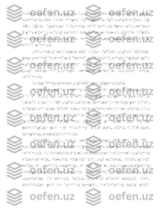 moslamalardan,     ko‘p   xollarda   esa   bunga   qo‘shimcha   ravishda   urug‘larni   yyerga
taqsimlashda,   ekish   oldidan   minyeral   o‘g‘it   byerishda   o‘g‘it   sochgichlar   (NRU-0,5;
RMU-0,5) dan  foydalangan holda amalga oshirib kelmoqda. Aynan ushbu texnikalar
5   yillik   «Qishloq   xo‘jaligi   ekinlarini   parvarishlash   va   maxsulot   etishtirish   bo‘yicha
namunaviy   texnologik   karta»   larda   ham   urug‘   ekuvchi   texnik   vositalar   sifatida
kiritilib kelinmoqda.
Ushbu   mavjud   texnologiyada   ekish   oldidan   o‘g‘itlash,   urug‘larni   ekiladigan
yerga  taqsimlash   “sochma”   yoki   “sepma”   usulda   bajarilib,  so‘ngra   jo‘yaklash   ya’ni,
sug‘orish   ariqlarini   ochish ,   urug‘larni   qadash   va   ko‘mish   jarayonlari   kultivatorlar
(urug‘   ekishga   mo‘ljallanmagan   texnikalar)   yordamida   pala-partish   amalga
oshirilmoqda. 
Bunday o‘rinsiz, samarasiz urug‘ ekish texnologiyasi natijasida: 
-b irinchidan   urug‘lik   donlarning   sifatsiz   ekilishi   tufayli   10-15%   urug‘lar  
7-10   sm   chuqurlikga   tushib,   ko‘karib   chiqmayotganligi,   yyerning   yuza   qismida
joylashib   qolgan   10-15%   urug‘lar   qushlar   va   kemiruvchi   jonivorlarga   yem   bo‘lishi,
ko‘karganlarining esa 15-20% i sovuq hamda jazirama issiq ob-havo ta’sirida nobud
bo‘lishi   yuz   byermoqda,   ya’ni   kamida   20-25%   urug‘ning   isrof   bo‘layotganligi
(yo‘qotilayotganligi),   bunday   holat   deyarli   har   yili   kuzatilmoqda.   Bu   esa
yetishtirilayotgan   yalpi   hosil   miqdorining   15-20%   gacha,   ba’zida   40-60%   gacha
kamayishiga asosiy sabab bo‘lmoqda.
-i kkinchidan   ushbu   mavjud   texnologiya   agregat   (KXU-4B;   KXU-4V;  
NRU-0,5;   RMU-0,5)   larning   zagon   bo‘ylab   bir   necha   takroriy   o‘tishi   bilan   amalga
oshirilmoqda. Bu o‘z navbatida elita va boshqa saralangan hosildor navli urug‘larning
sifatsiz   ekilishiga,   mavsumda   me’yordan   ko‘p   urug‘   sarflashga,   ortiqcha   yoqilg‘i
sarfiga,   ish   unumining   pasayishiga,   ish   haqi   fondi   va   traktor   amartizatsiyasining
ortishiga,   kuzgi   ob-havo   sharoitida   qisqa-“optimal”   muddatda   sifatli   ekib
ulgurmaslikga   olib   kelmoqda.   Natijada   don   ishlab   chiqarish   xarajatlari   ortishi,
etishtiriladigan   yalpi   don   hajmining   kamayishi,   hosildorligining   pastligi   sababli
4 