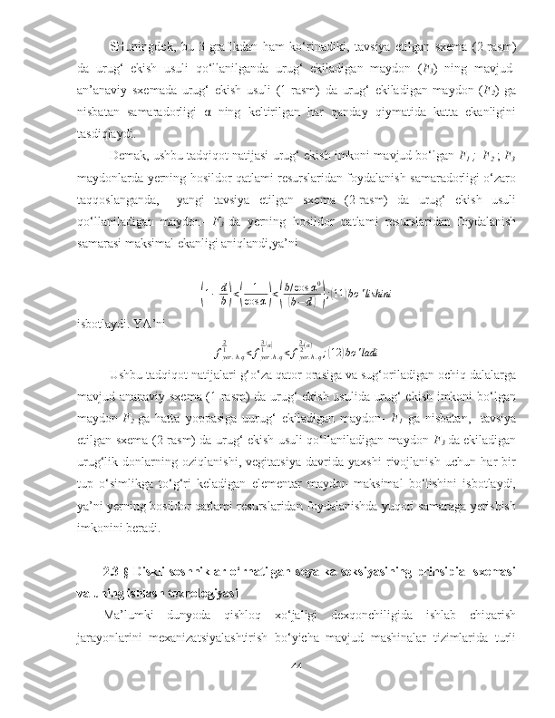 SHuningdek,   bu   3-grafikdan   ham   ko‘rinadiki,   tavsiya   etilgan   sxema   (2-rasm)
da   urug‘   ekish   usuli   qo‘llanilganda   urug‘   ekiladigan   maydon   ( F
3 )   ning   mavjud-
an’anaviy   sxemada   urug‘   ekish   usuli   (1-rasm)   da   urug‘   ekiladigan   maydon   ( F
2 )   ga
nisbatan   samaradorligi   α   ning   keltirilgan   har   qanday   qiymatida   katta   ekanligini
tasdiqlaydi. 
Demak, ushbu tadqiqot natijasi   urug‘ ekish imkoni mavjud bo‘lgan  F
1   ; 
  F
2   ;  F
3
maydonlarda   yerning hosildor qatlami resurslaridan foydalanish samaradorligi o‘zaro
taqqoslanganda,  
  yangi   tavsiya   etilgan   sxema   (2-rasm)   da   urug‘   ekish   usuli
qo‘llaniladigan   mayd o n-   F
3   da   yerning   hosildor   qatlami   resurslaridan   foydalanish
samarasi maksimal ekanligi aniqlandi,ya’ni (
1 − d
b	) <	( 1
cos α	) <	( b / cos α 0	(
b − d	)) ;	( 11	) bo ' lishini
isbotlaydi. YA’ni	
fyer	.h.q	
21	<	fyer	.h.q	
31(α)	<	fyer.h.q	
32(α)	;(12	)bo	'ladi
Ushbu tadqiqot natijalari  g‘o‘za qator orasiga va sug‘oriladigan ochiq dalalarga
mavjud-ananaviy sxema (1-rasm) da urug‘ ekish usulida urug‘ ekish imkoni bo‘lgan
maydon- F
2   ga   hatta   yoppasiga   uurug‘   ekiladigan   maydon-   F
1   ga   nisbatan,  
  tavsiya
etilgan sxema (2-rasm) da urug‘ ekish usuli qo‘llaniladigan maydon- F
3   da ekiladigan
urug‘lik   donlarning   oziqlanishi,   vegitatsiya   davrida   yaxshi   rivojlanish   uchun   har   bir
tup   o‘simlikga   to‘g‘ri   keladigan   elementar   maydon   maksimal   bo‘lishini   isbotlaydi,
ya’ni yerning hosildor qatlami resurslaridan foydalanishda yuqori samaraga yerishish
imkonini beradi.
2.3- §   Diskli   soshniklar   o‘rnatilgan   seyalka   seksiyasining   prinsipial   sxemasi
va uning ishlash texnologiyasi
Ma’lumki   dunyoda   qishloq   xo‘jaligi   dexqonchiligida   ishlab   chiqarish
jarayonlarini   mexanizatsiyalashtirish   bo‘yicha   mavjud   mashinalar   tizimlarida   turli
44 