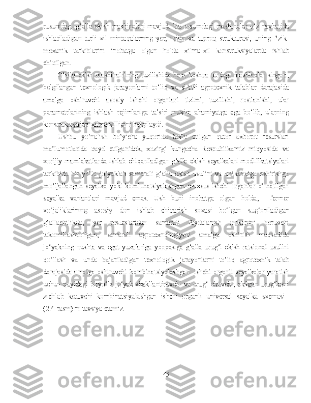 rusumdagi  g‘alla ekish mashinalari mavjud. Bu rusumdagi  mashinalar  o‘z navbatida
ishlatiladigan   turli   xil   mintaqalarning   yer,   iqlim   va   tuproq   strukturasi,   uning   fizik-
mexanik   tarkiblarini   inobatga   olgan   holda   xilma-xil   konstruksiyalarda   ishlab
chiqilgan.
G‘alla   ekish   mashinalrining   tuzilishida   ham   boshqa   turdagi   mashinalar   singari,
belgilangan   texnologik   jarayonlarni   to‘liq   va   sifatli   agrotexnik   talablar   darajasida
amalga   oshiruvchi   asosiy   ishchi   organlari   tizimi,   tuzilishi,   rostlanishi,   ular
parametrlarining   ishlash   rejimlariga   ta’siri   muxim   ahamiyatga   ega   bo‘lib,   ularning
konstruksiyalari xilma xilligini belgilaydi.
Ushbu   yo‘nalish   bo‘yicha   yuqorida   taxlil   etilgan   qator   axborot   resurslari
ma’lumotlarida   qayd   etilganidek,   xozirgi   kungacha   Respublikamiz   miqyosida   va
xorijiy mamlakatlarda ishlab chiqariladigan g‘alla ekish seyalkalari modifikatsiyalari
tarkibida   bir   yo‘la   jo‘yaklab   samarali   g‘alla   ekish   usulini   va   uni   amalga   oshirishga
mo‘ljallangan   seyalka   yoki   kombinatsiyalashgan   maxsus   ishchi   organlar   o‘rnatilgan
seyalka   variantlari   mavjud   emas.   Ush   buni   inobatga   olgan   holda,     fermer
xo‘jaliklarining   asosiy   don   ishlab   chiqarish   soxasi   bo‘lgan   sug‘oriladigan
g‘allachilikda,   yer   resurslaridan   samarali   foydalanish   imkonini   beruvchi
takomillashtirilgan,   samarali   agrotexnologiyani   amalga   oshirish   maqsadida
jo‘yakning   pushta   va   egat   yuzalariga   yoppasiga   g‘alla   urug‘i   ekish   ratsional   usulini
qo‘llash   va   unda   bajariladigan   texnologik   jarayonlarni   to‘liq   agrotexnik   talab
darajasida amalga oshiruvchi kombinatsiyalashgan   ishchi organli seyalkalar yaratish
uchun quyidagi biryo‘la jo‘yak shakllantiruvchi va urug‘ ekuvchi, ekilgan urug‘larni
zichlab   ketuvchi   kombinatsiyalashgan   ishchi   organli   universal   seyalka   sxemasi  
(2.4-rasm) ni tavsiya etamiz. 
45 