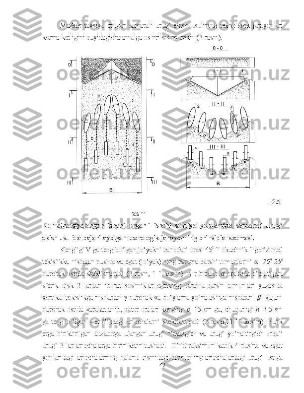 Mazkur   tavsiya   etilgan   samarali   urug ‘   ekish   usulining   texnologik   jarayonlari
ketma - ketligini   quyidagicha   amalga   oshirilshi   mumkin  (3- rasm ).
                                                                     
.   2.5-
rasm
Kombinatsiyalangan   ishchi   organli   ishchi   seksiya   yordamida   samarali   urug‘
ekish usulida bajarilayotgan texnologik jarayonning prinsipial sxemasi.
Kengligi V   ga teng bo‘lgan jo‘yakni qanotlari orasi 45 0
 li okuchnik 1 gorizontal
tekislikka nisbatan pushta va egat (jo‘yak) ning qarama-qarshi tomonlarini   α =20 0
-25 0
burchak   ostida   shakllantiradi   (3-rasm,   1-1   kesim).   Bir-biridan   d   oraliqda   o‘rnatilgan
sferik   disk   2   lardan   iborat   soshniklar   egatning   qarama-qarshi   tomonlari   yuzasida
vertikal tekislikga nisbatdan   γ   burchak va bo‘ylama yo‘nalashiga nisbatan     β     xujum
burchak ostida xarakatlanib, qator oralari kengligi   b =15   с m ga, chuqurligi   h =3-5 sm
ga teng bo‘lgan   s   enlilikdagi  ariqchalarni  shakllantiradi  (3-rasm,11-11 kesim). Bunk
erga   biriktirilgan   dozatorga   ulangan   urug‘   o‘tkazgich   va   urug‘   yo‘naltirgich   orqali
urug‘   3   lar   ariqchalarga   birin-ketin   tushadi.     G‘ildiraksimon   katok   4   pushta   va   egat
yonlaridagi   ariqchalarning   baland   qismidagi   tuproqning   ariqchalardagi   urug‘   ustiga
47 