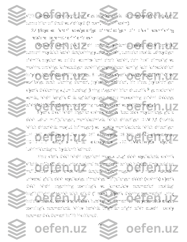 siljib tushmay qolgan qismini, eni   K   ga teng kenglikda   deformatsiyalab ariqchalarni
tuproq bilan to‘ldiradi va zichlaydi (3-rasm, 111-111 kesim). 
2.4- § Seyalka   ishchi   seksiyalariga   o‘rnatiladigan   bir   diskli   soshnikning
ratsional parametrlarini aniqlash
Ma’lumki   sferik   diskli   ishchi   organlar   yordamida   yerga   ishlov   berishda
tuproqni maydalab ketish darajasining yuqori bo‘lishi, tuproqlar orasida uchraydigan
o‘simlik   poyalari   va   qoldiq     «tomir»   larni   qirqib   ketishi,   tiqin   hosil   qilmasligi   va
mashina   tortishiga   ko‘rsatadigan   qarshiligining   nisbatan   kamligi   kabi   ko‘rsatkichlari
bo‘yicha bir qancha afzalliklarga ega. SHuningdek sfyerik disklarning qo‘llanilishi va
vazifasiga   qarab   ularning   diametri,   joylashish   oraliqlari,   bir   o‘qqa   joylashtirilgan
sfyerik disklarning xujum burchagi   β   ning o‘zgarishi bilan chuqurlik     ga rostlanishi
xamda,   ishchi   kenglik  C   da   ag‘darilayotgan   tuproq   massasining   qo‘shni   disklarga
ta’siri kabi bir qancha parametrlarining nazariy asoslari va taxlillari mavjud. 
Sfyerik   diskli   ishchi   organlar   soshnik   sifatida   faqat   tekis   maydonlarga   g‘alla
ekish   uchun   mo‘ljallangan,   mamlakatimizda   ishlab   chiqarilgan   DEM-3,6   (hozirda
ishlab   chiqarishda   mavjud   bo‘lmagan)   va     xorijiy   mamlakatlarda   ishlab   chiqarilgan
Uni   Drill   «Irlandiya»,   Sulky   Uni   Drill   «Fransiya»,   DS-300;   DS-400   «SHvetsiya»,
TCTD-1010   «AQSH»   hamda   «Rossiyada»   LDG-10M«Rossiya»   seyalka-
lushilniklardagina foydalanib kelinadi.
Biroq   sferik   diskli   ishchi   organlarni   maxsus   urug‘   ekish   seyalkalarda   soshnik
sifatida qo‘llash uchun,  uning ratsional parametrlarini tanlash bo‘yicha ilmiy-tadqiqot
ma’lumotlari   yetarli   emas.   Etarli   darajada   o‘rganilmagan.     SHu   nuqtai   nazardan
universal  g‘alla ekish seyalkasiga o‘rnatishga mo‘ljallangan ekkich (soshnik) sfyerik
diskli   ishchi   organining   texnologik   va   konstruktiv   parametrlari   orasidagi
bog‘liqliligini   o‘rganish   talab   etiladi   (1-rasm).   Sfyerik   diskning   parametrlari   uning
botiqlik   radiusi,   qirrasining   o‘tkirlik   burchagi   va   diametri   bo‘lib,   yerga  talab   etilgan
texnologik   parametrlarda   ishlov   berishda   to‘g‘ridan-to‘g‘ri   ta’sir   etuvchi     asosiy
parametr disk diametri bo‘lib hisoblanadi.
48 