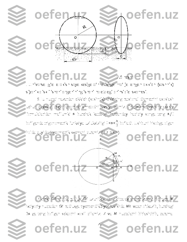     2.6-rasm
.   Universal   g‘alla   ekish   seyalkasiga   o‘rnatishga   mo‘ljallangan   ekkich   (soshnik)
sfyerik diskli ishchi organining ishchi holatdagi prinsipial sxemasi .
SHu   nuqtai   nazardan   ekkich   (soshnik)   diskining   ratsional   diametrini   asoslash
uchun quyidagi trigonogeometrik metodni tavsiya etamiz. Trigonometriyaning asosiy
formulalaridan   ma’lumki   α
  burchak   kattaligi   harqanday   haqiqiy   songa   teng   α
≠0
bo‘lganda trigonometrik funksiya uzluksizligi   0 < α < π
2  bo‘ladi. Ushbuni hisobga olgan
holda quyidagi geometrik sxemani quramiz (2.7-rasm). 
.
Borinki  OX  o‘qida radiusi  	OA  uzunlikka teng bitta aylana chizamiz. So‘ngra 	M
ixtiyoriy nuqtadan  OA
 radiusga pyerpendikulyar ravishda  ME
 vatar o‘tkazib, burchagi
2	
α   ga   teng   bo‘lgan   sektorni   xosil   qilamiz.  	A   va  	M   nuqtalarni   birlashtirib,   qarama-
49 